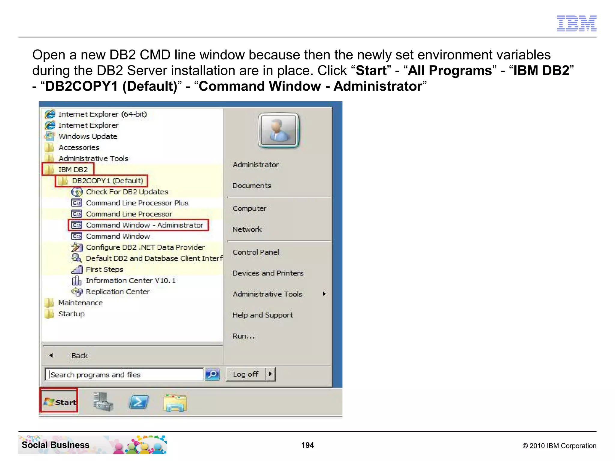 Open a new DB2 CMD line window because then the newly set environment variables
during the DB2 Server installation are in place. Click “Start” - “All Programs” - “IBM DB2”
- “DB2COPY1 (Default)” - “Command Window - Administrator”

Social Business

194

© 2010 IBM Corporation

 