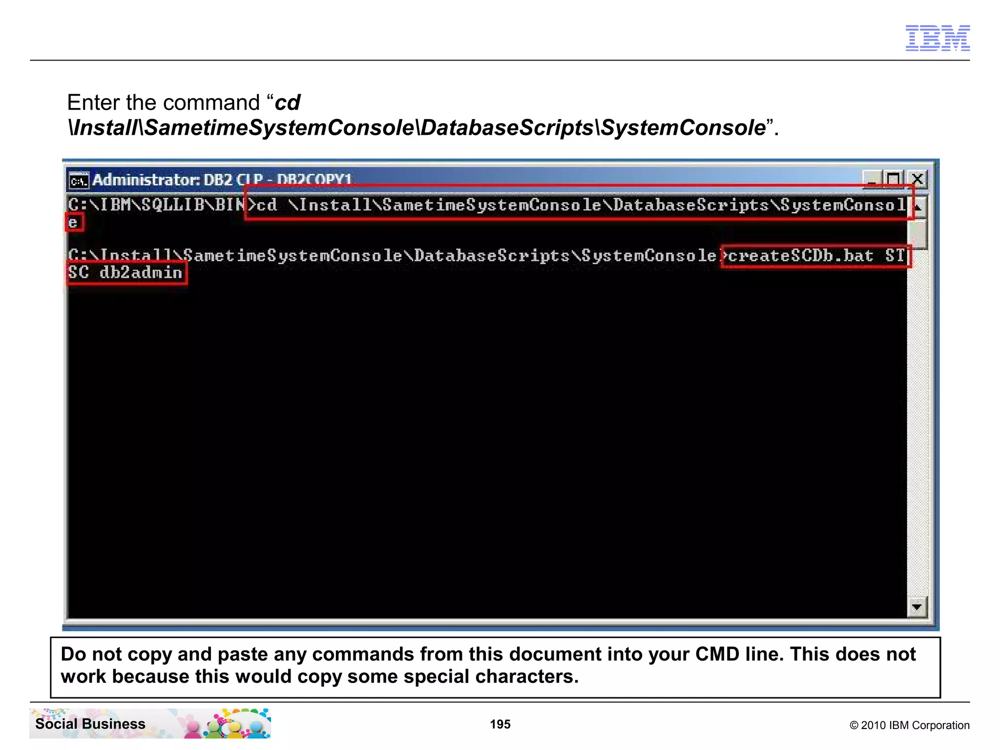 Enter the command “cd
InstallSametimeSystemConsoleDatabaseScriptsSystemConsole”.

Do not copy and paste any commands from this document into your CMD line. This does not
work because this would copy some special characters.
Social Business

195

© 2010 IBM Corporation

 