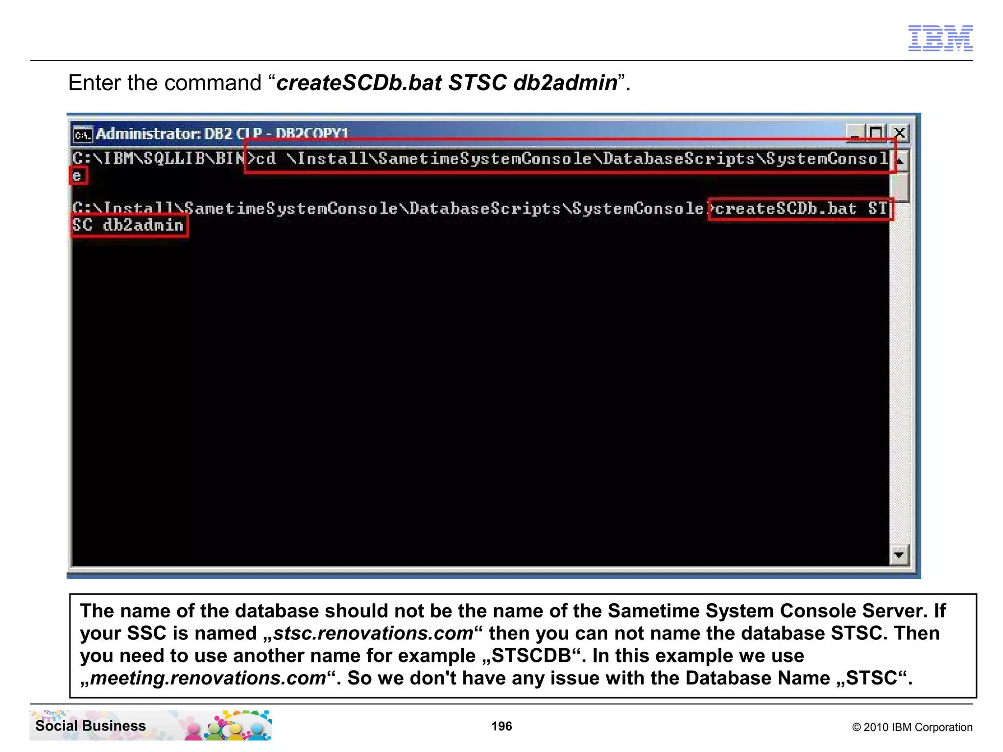 Enter the command “createSCDb.bat STSC db2admin”.

The name of the database should not be the name of the Sametime System Console Server. If
your SSC is named „stsc.renovations.com“ then you can not name the database STSC. Then
you need to use another name for example „STSCDB“. In this example we use
„meeting.renovations.com“. So we don't have any issue with the Database Name „STSC“.
Social Business

196

© 2010 IBM Corporation

 