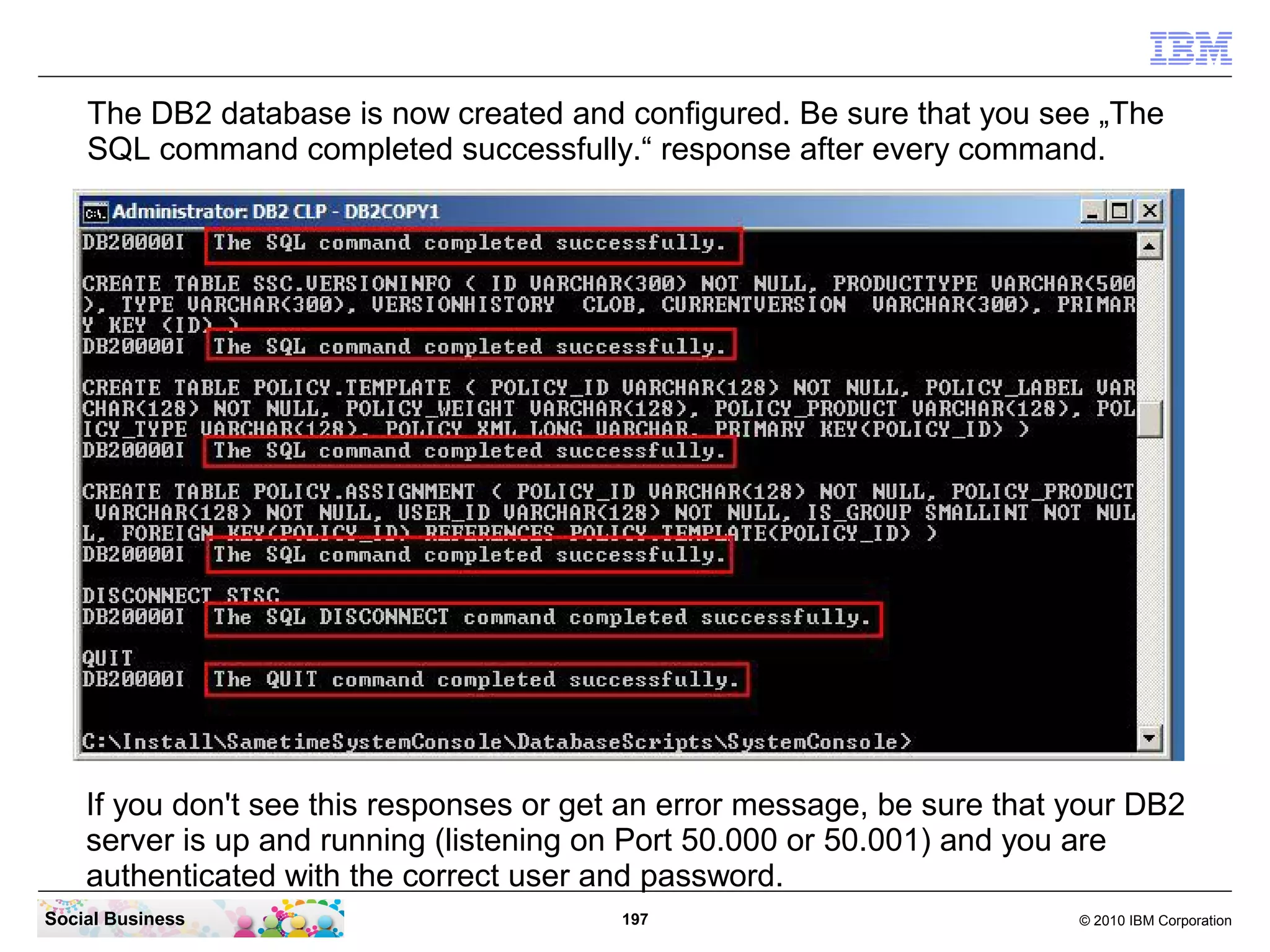 The DB2 database is now created and configured. Be sure that you see „The
SQL command completed successfully.“ response after every command.

If you don't see this responses or get an error message, be sure that your DB2
server is up and running (listening on Port 50.000 or 50.001) and you are
authenticated with the correct user and password.
Social Business

197

© 2010 IBM Corporation

 
