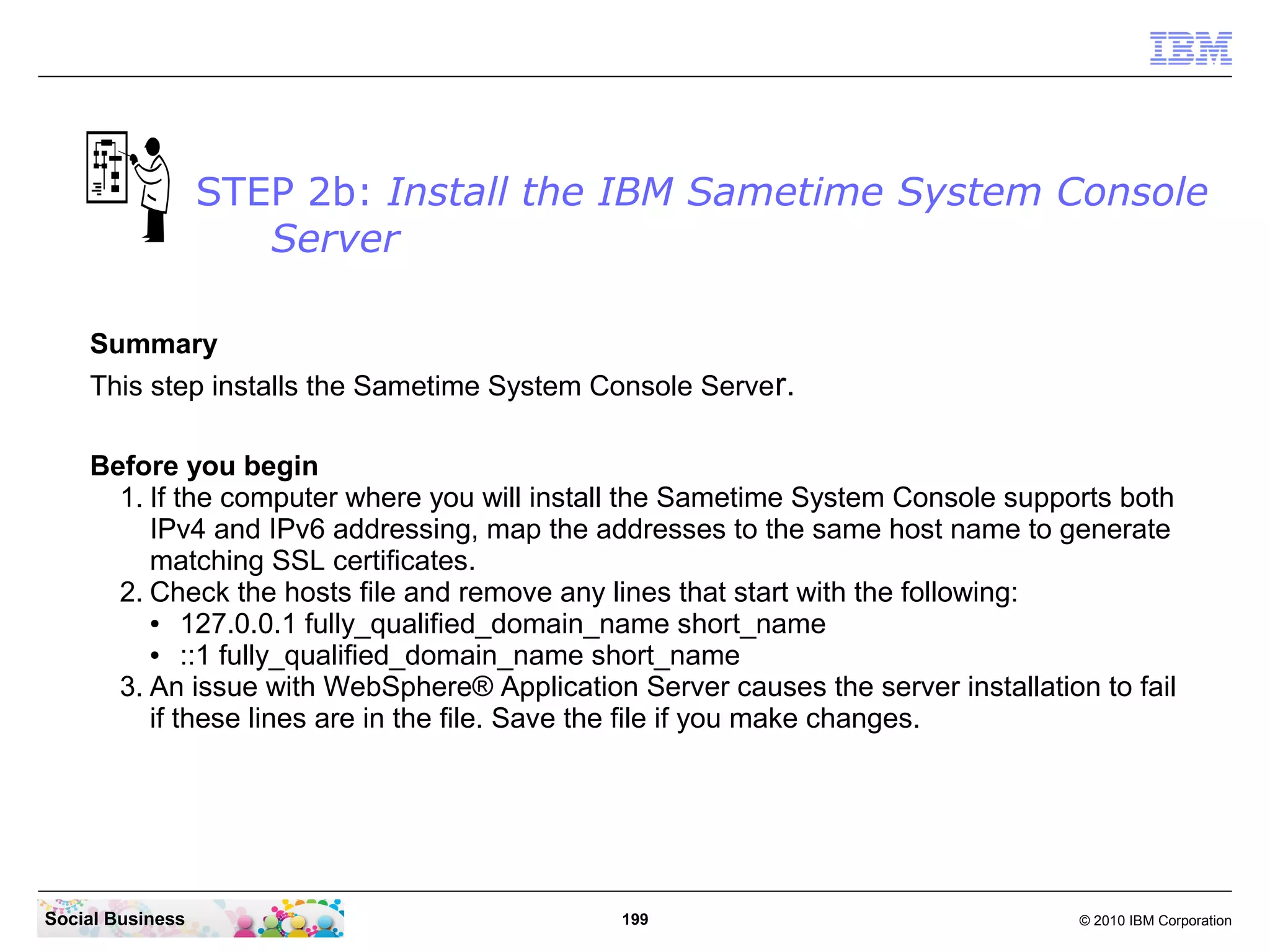 STEP 2b: Install the IBM Sametime System Console
Server
Summary
This step installs the Sametime System Console Server.
Before you begin
1. If the computer where you will install the Sametime System Console supports both
IPv4 and IPv6 addressing, map the addresses to the same host name to generate
matching SSL certificates.
2. Check the hosts file and remove any lines that start with the following:
●
127.0.0.1 fully_qualified_domain_name short_name
●
::1 fully_qualified_domain_name short_name
3. An issue with WebSphere® Application Server causes the server installation to fail
if these lines are in the file. Save the file if you make changes.

Social Business

199

© 2010 IBM Corporation

 