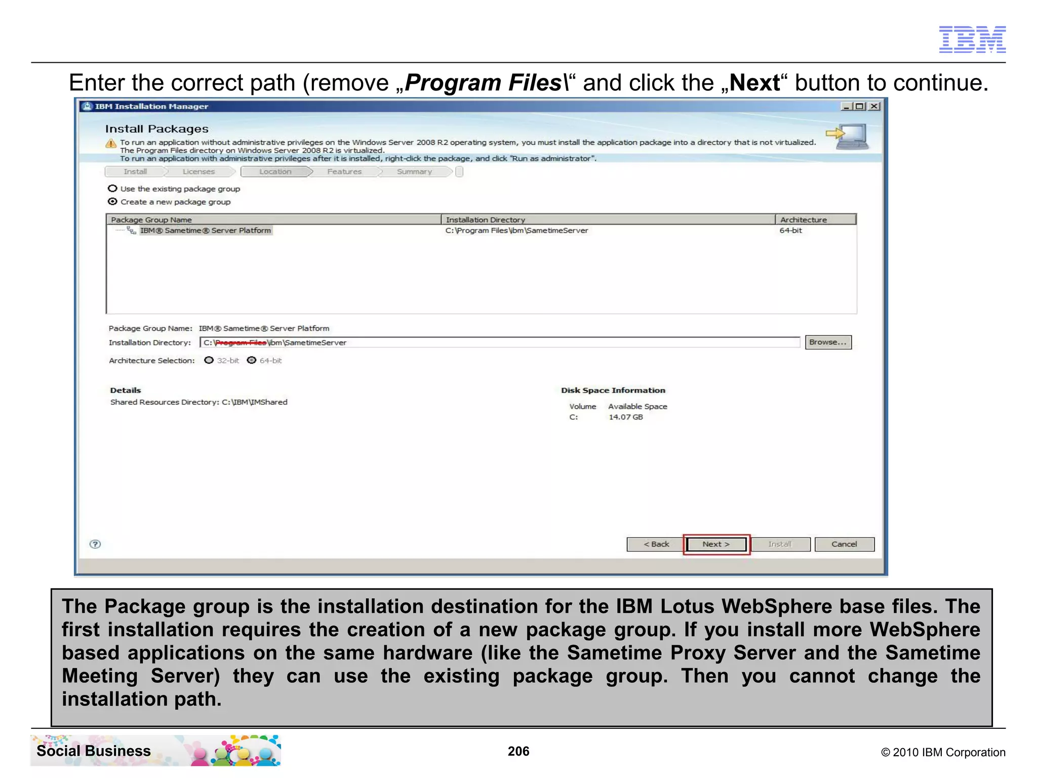 Enter the correct path (remove „Program Files“ and click the „Next“ button to continue.

The Package group is the installation destination for the IBM Lotus WebSphere base files. The
first installation requires the creation of a new package group. If you install more WebSphere
based applications on the same hardware (like the Sametime Proxy Server and the Sametime
Meeting Server) they can use the existing package group. Then you cannot change the
installation path.
Social Business

206

© 2010 IBM Corporation

 