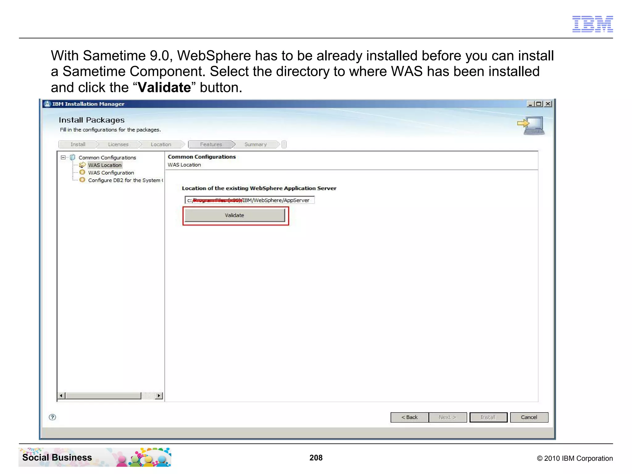 With Sametime 9.0, WebSphere has to be already installed before you can install
a Sametime Component. Select the directory to where WAS has been installed
and click the “Validate” button.

Social Business

208

© 2010 IBM Corporation

 