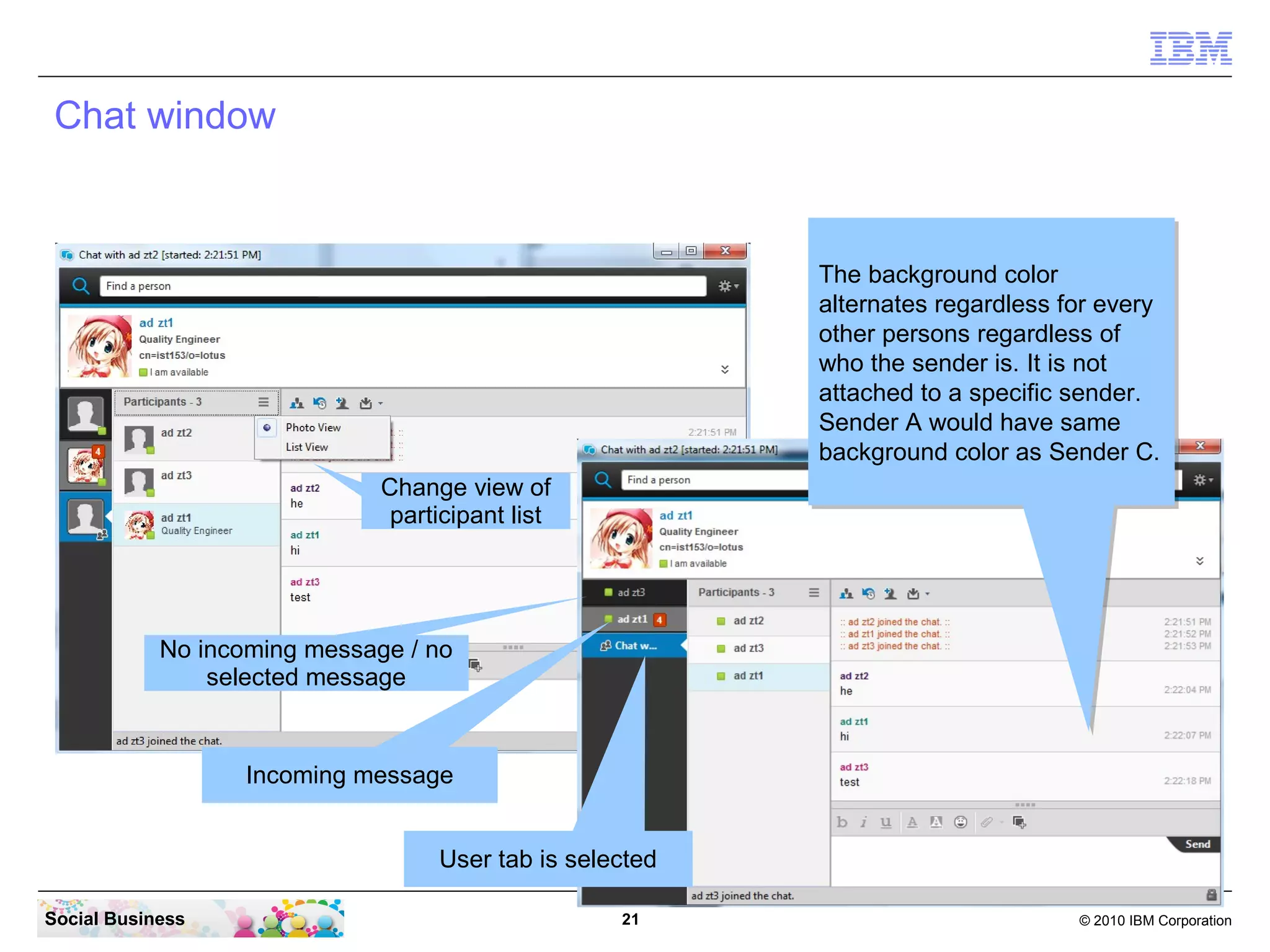 Chat window

The background color
The background color
alternates regardless for every
alternates regardless for every
other persons regardless of
other persons regardless of
who the sender is. It is not
who the sender is. It is not
attached to a specific sender.
attached to a specific sender.
Sender A would have same
Sender A would have same
background color as Sender C.
background color as Sender C.
Change view of
participant list

No incoming message / no
selected message

Incoming message
User tab is selected
Social Business

21

© 2010 IBM Corporation

 
