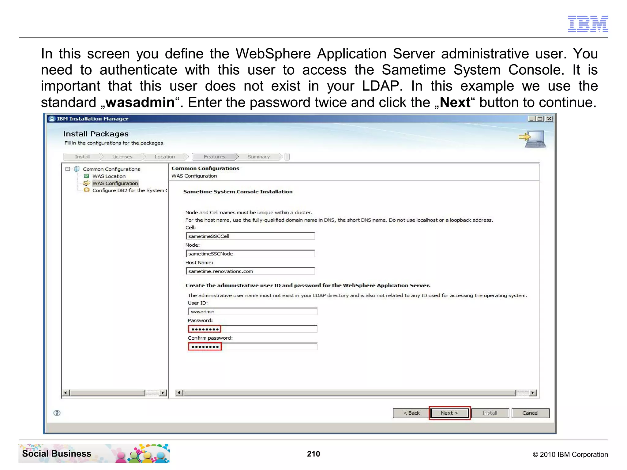 In this screen you define the WebSphere Application Server administrative user. You
need to authenticate with this user to access the Sametime System Console. It is
important that this user does not exist in your LDAP. In this example we use the
standard „wasadmin“. Enter the password twice and click the „Next“ button to continue.

Social Business

210

© 2010 IBM Corporation

 