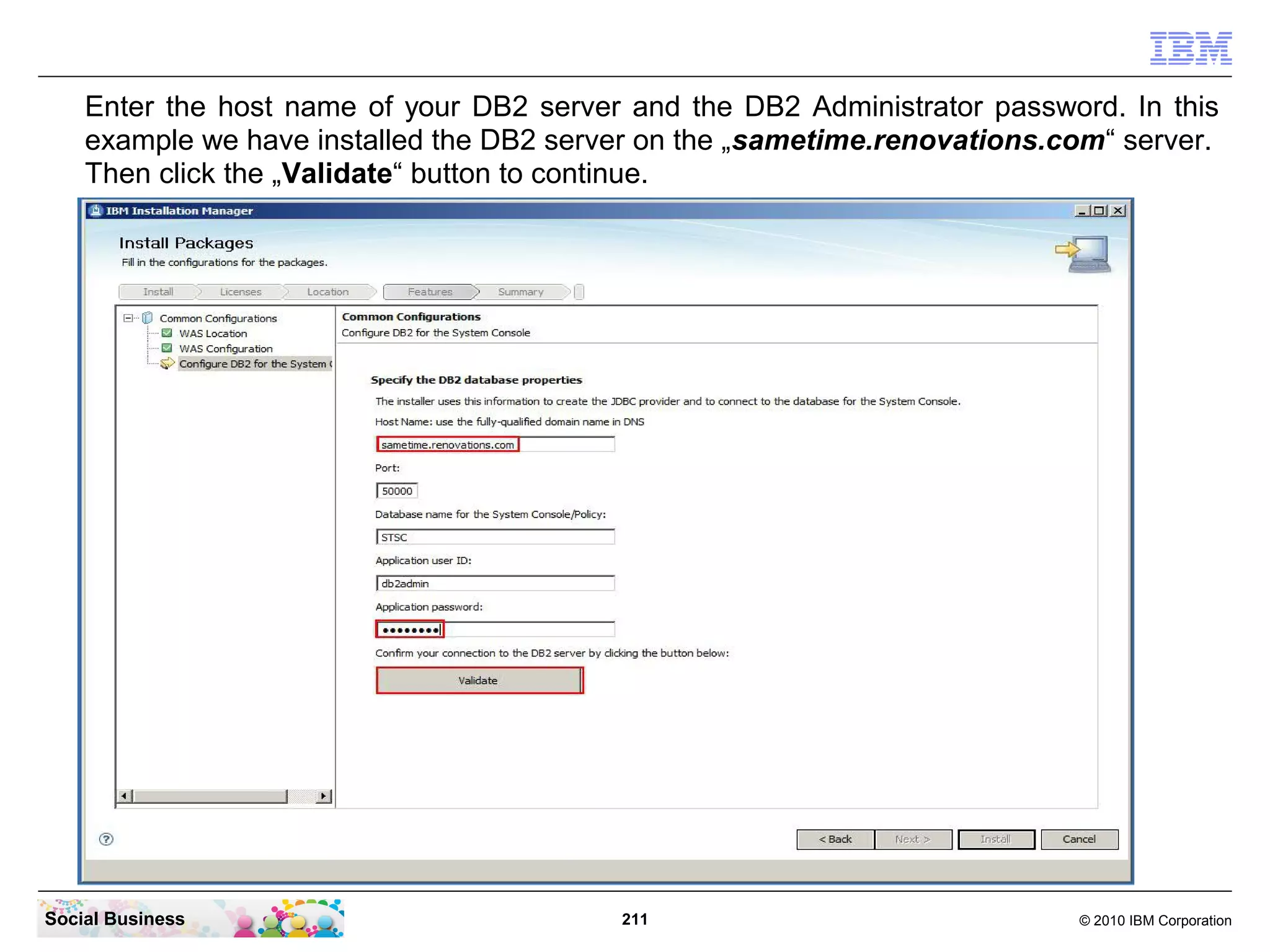 Enter the host name of your DB2 server and the DB2 Administrator password. In this
example we have installed the DB2 server on the „sametime.renovations.com“ server.
Then click the „Validate“ button to continue.

Social Business

211

© 2010 IBM Corporation

 