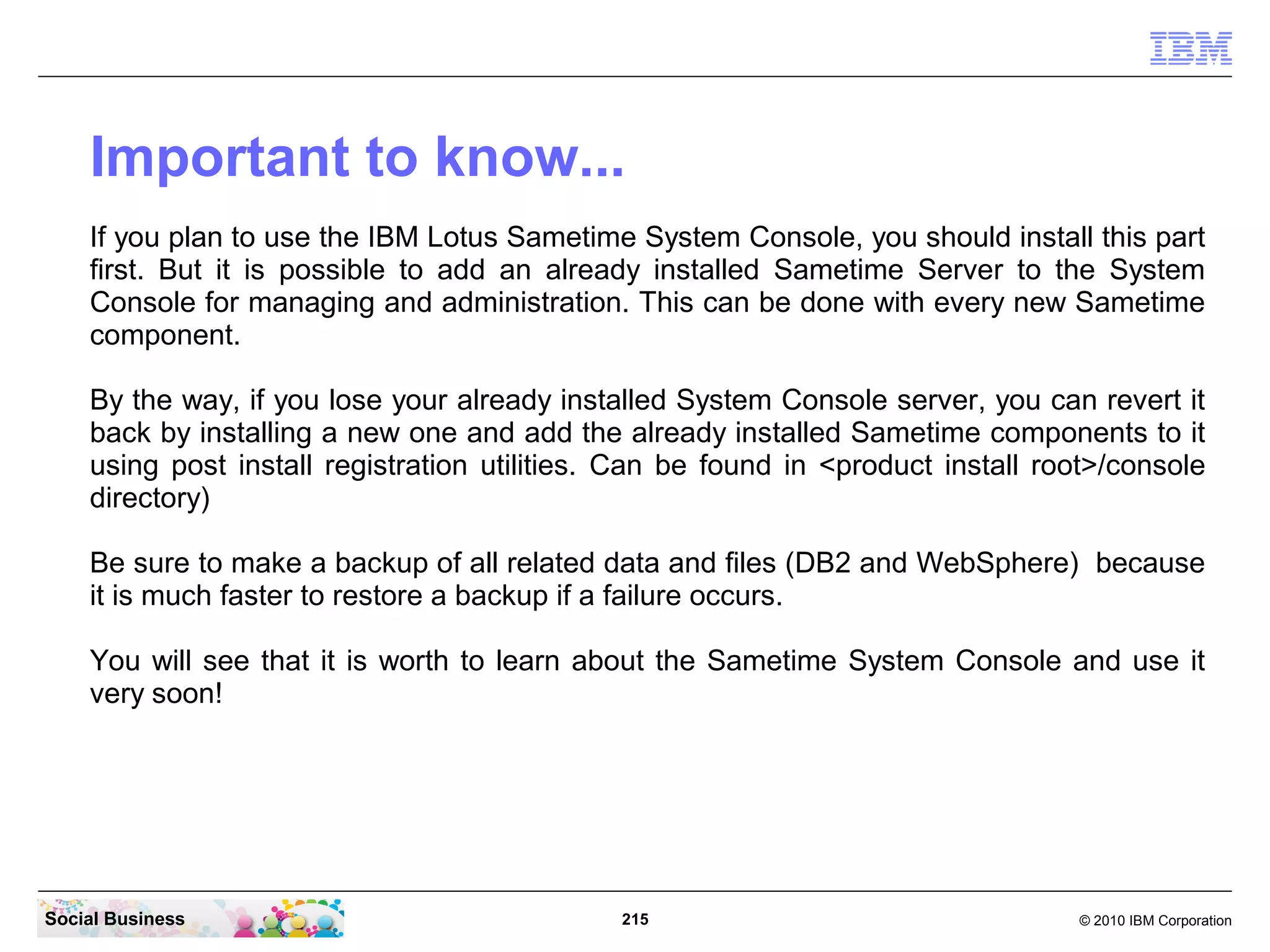 Important to know...
If you plan to use the IBM Lotus Sametime System Console, you should install this part
first. But it is possible to add an already installed Sametime Server to the System
Console for managing and administration. This can be done with every new Sametime
component.
By the way, if you lose your already installed System Console server, you can revert it
back by installing a new one and add the already installed Sametime components to it
using post install registration utilities. Can be found in <product install root>/console
directory)
Be sure to make a backup of all related data and files (DB2 and WebSphere) because
it is much faster to restore a backup if a failure occurs.
You will see that it is worth to learn about the Sametime System Console and use it
very soon!

Social Business

215

© 2010 IBM Corporation

 