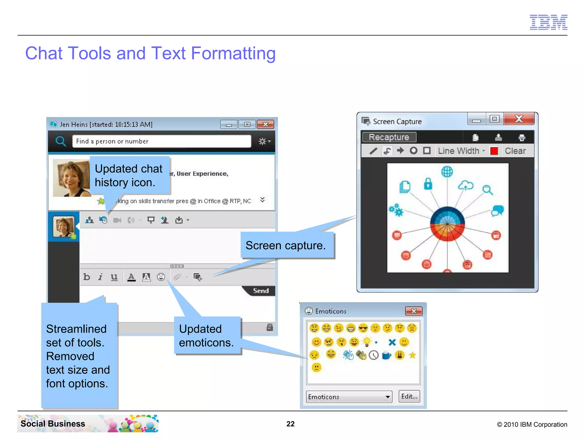 Chat Tools and Text Formatting

Updated chat
Updated chat
history icon.
history icon.

Screen capture.
Screen capture.

Streamlined
Streamlined
set of tools.
set of tools.
Removed
Removed
text size and
text size and
font options.
font options.
Social Business

Updated
Updated
emoticons.
emoticons.

22

© 2010 IBM Corporation

 