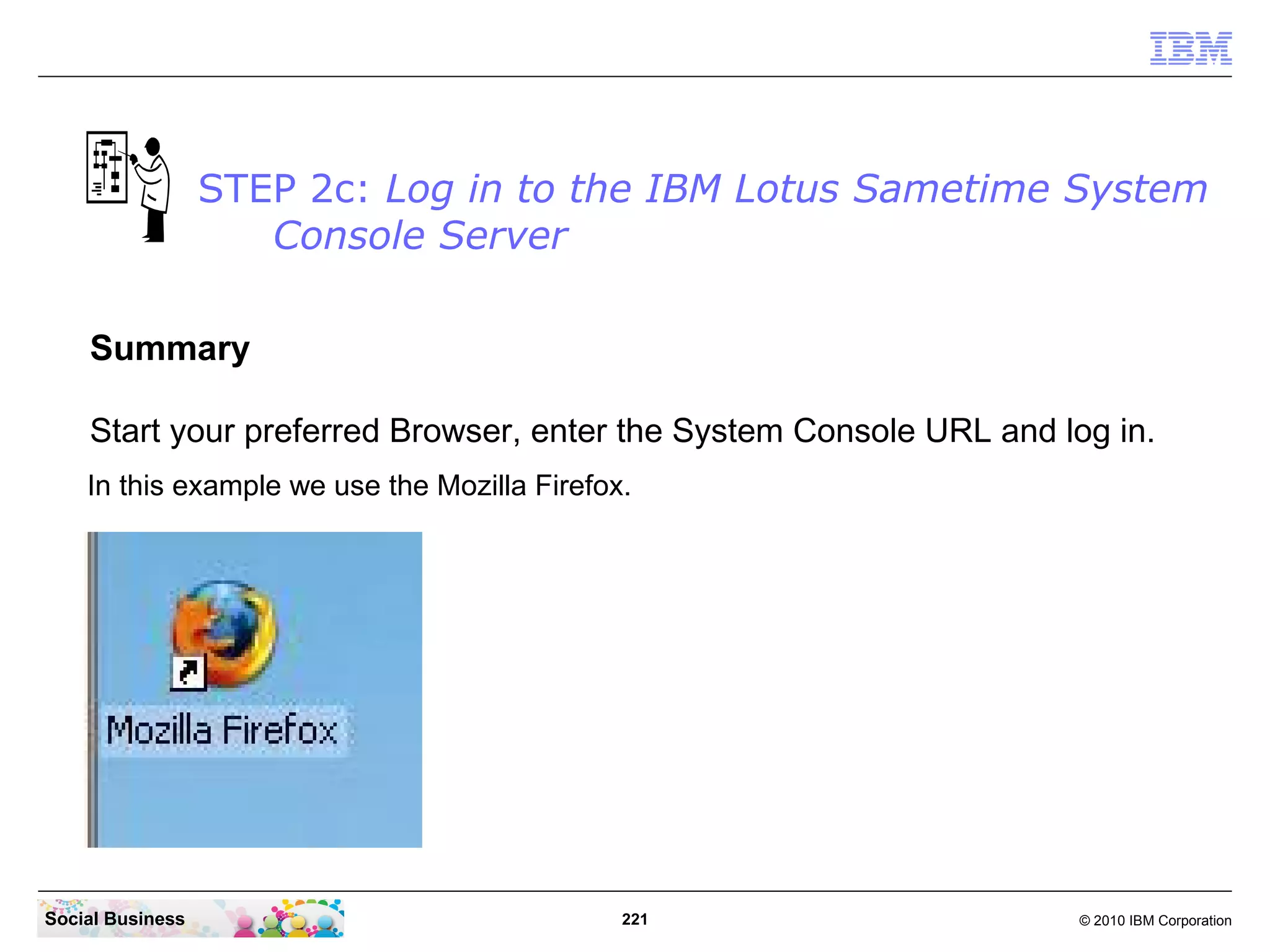 STEP 2c: Log in to the IBM Lotus Sametime System
Console Server
Summary
Start your preferred Browser, enter the System Console URL and log in.
In this example we use the Mozilla Firefox.

Social Business

221

© 2010 IBM Corporation

 