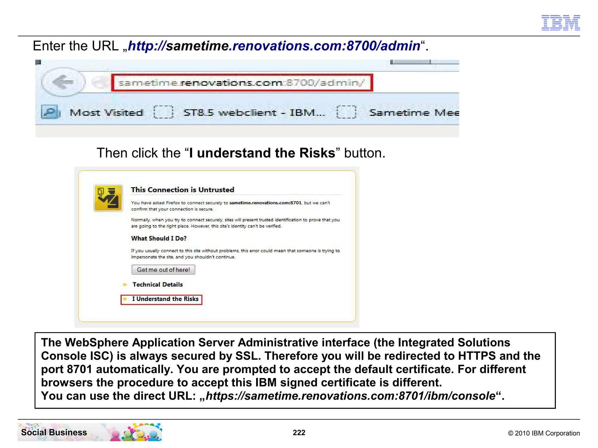 Enter the URL „http://sametime.renovations.com:8700/admin“.

Then click the “I understand the Risks” button.

The WebSphere Application Server Administrative interface (the Integrated Solutions
Console ISC) is always secured by SSL. Therefore you will be redirected to HTTPS and the
port 8701 automatically. You are prompted to accept the default certificate. For different
browsers the procedure to accept this IBM signed certificate is different.
You can use the direct URL: „https://sametime.renovations.com:8701/ibm/console“.
Social Business

222

© 2010 IBM Corporation

 