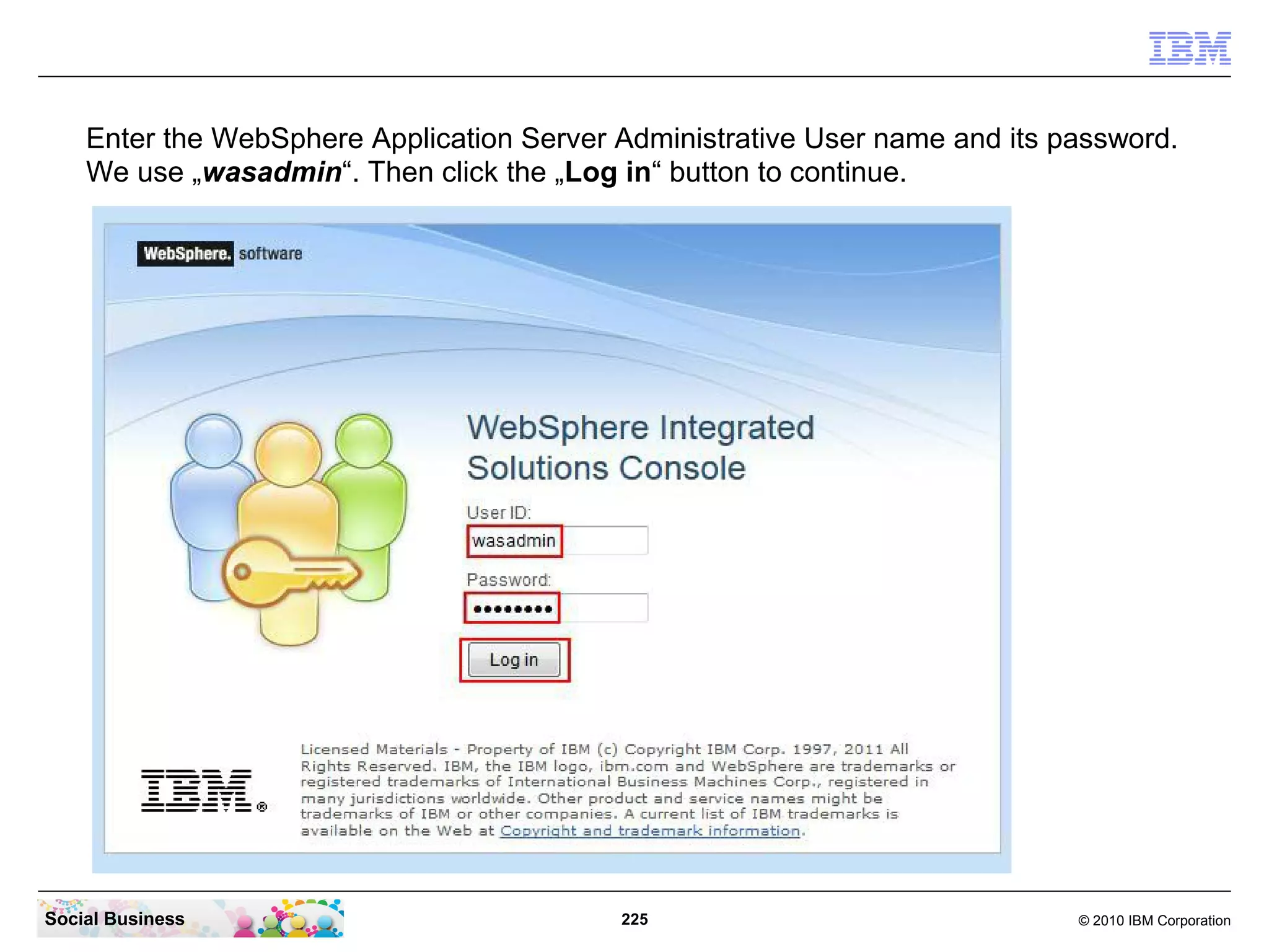Enter the WebSphere Application Server Administrative User name and its password.
We use „wasadmin“. Then click the „Log in“ button to continue.

Social Business

225

© 2010 IBM Corporation

 