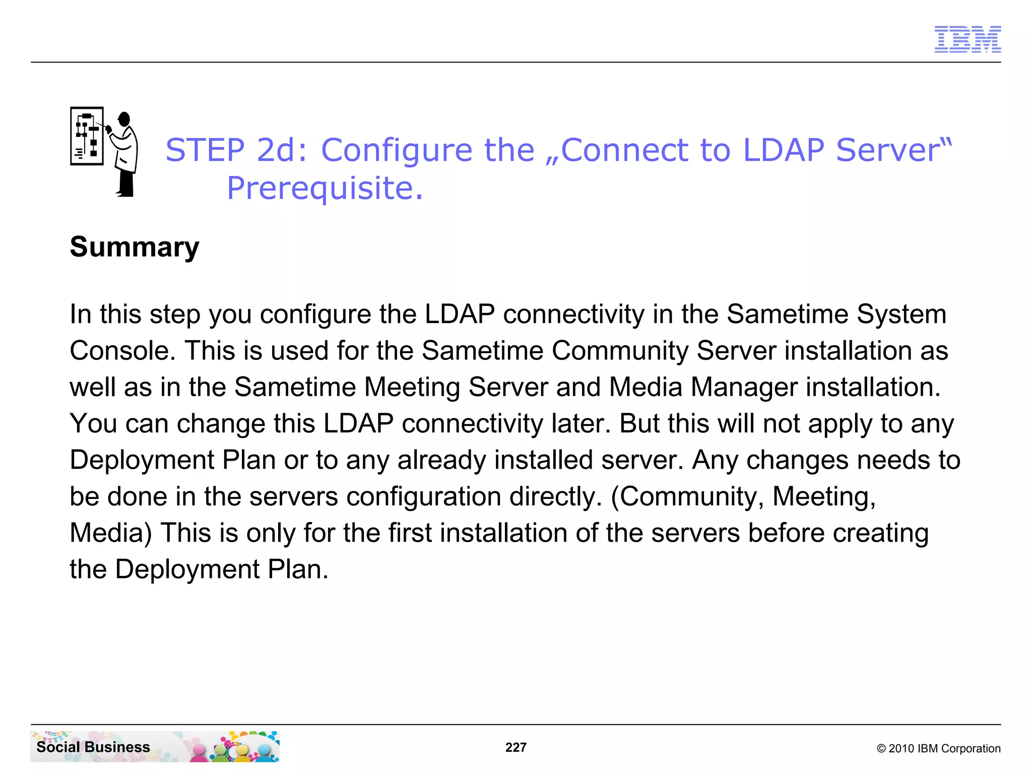 STEP 2d: Configure the „Connect to LDAP Server“
Prerequisite.
Summary
In this step you configure the LDAP connectivity in the Sametime System
Console. This is used for the Sametime Community Server installation as
well as in the Sametime Meeting Server and Media Manager installation.
You can change this LDAP connectivity later. But this will not apply to any
Deployment Plan or to any already installed server. Any changes needs to
be done in the servers configuration directly. (Community, Meeting,
Media) This is only for the first installation of the servers before creating
the Deployment Plan.

Social Business

227

© 2010 IBM Corporation

 