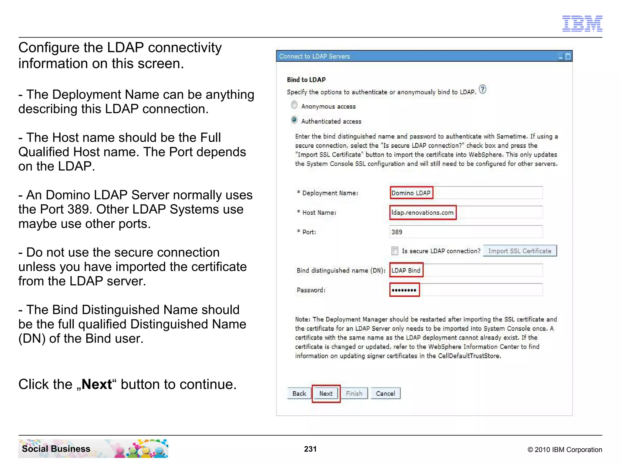 Configure the LDAP connectivity
information on this screen.
- The Deployment Name can be anything
describing this LDAP connection.
- The Host name should be the Full
Qualified Host name. The Port depends
on the LDAP.
- An Domino LDAP Server normally uses
the Port 389. Other LDAP Systems use
maybe use other ports.
- Do not use the secure connection
unless you have imported the certificate
from the LDAP server.
- The Bind Distinguished Name should
be the full qualified Distinguished Name
(DN) of the Bind user.

Click the „Next“ button to continue.

Social Business

231

© 2010 IBM Corporation

 