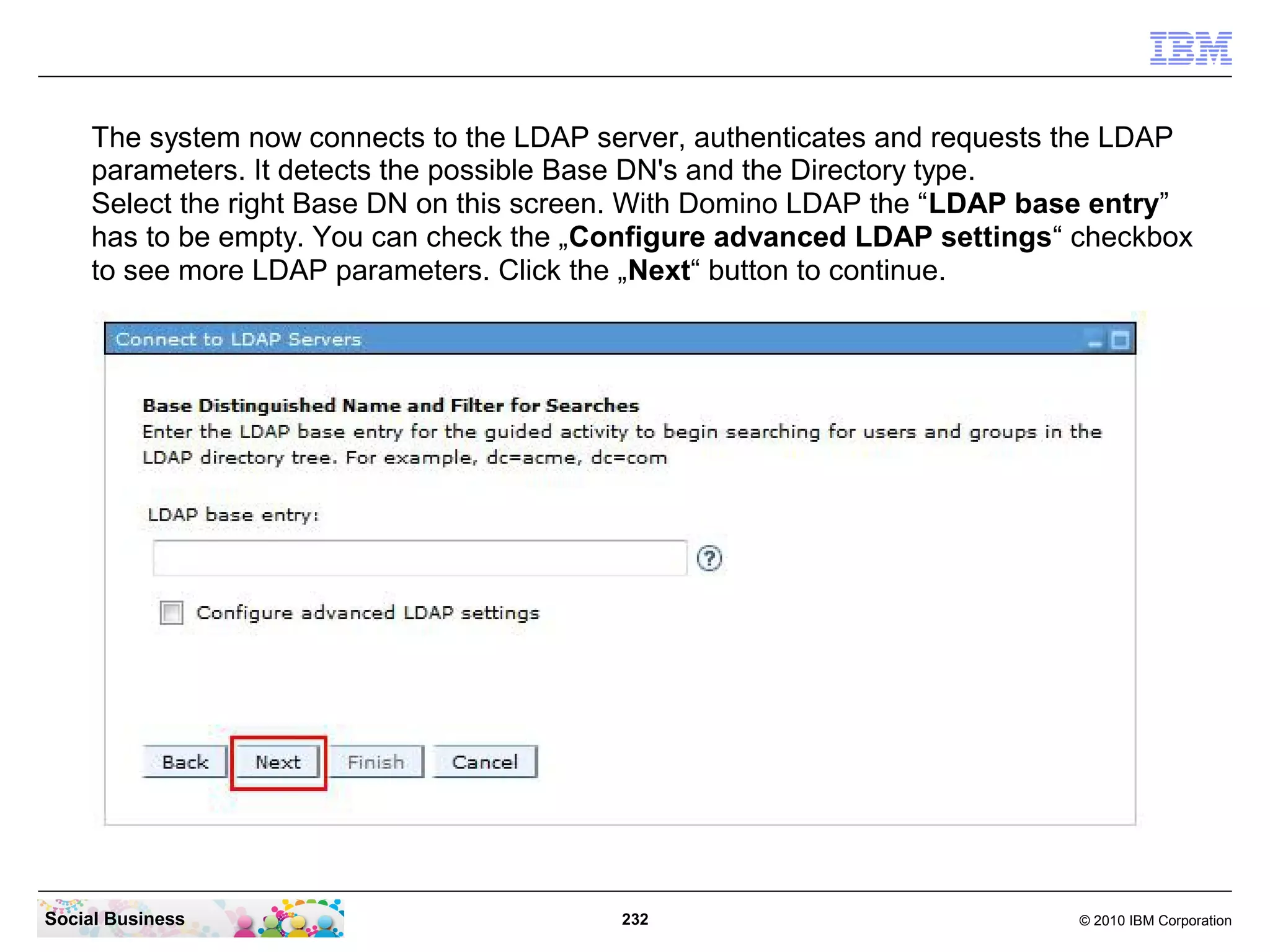 The system now connects to the LDAP server, authenticates and requests the LDAP
parameters. It detects the possible Base DN's and the Directory type.
Select the right Base DN on this screen. With Domino LDAP the “LDAP base entry”
has to be empty. You can check the „Configure advanced LDAP settings“ checkbox
to see more LDAP parameters. Click the „Next“ button to continue.

Social Business

232

© 2010 IBM Corporation

 