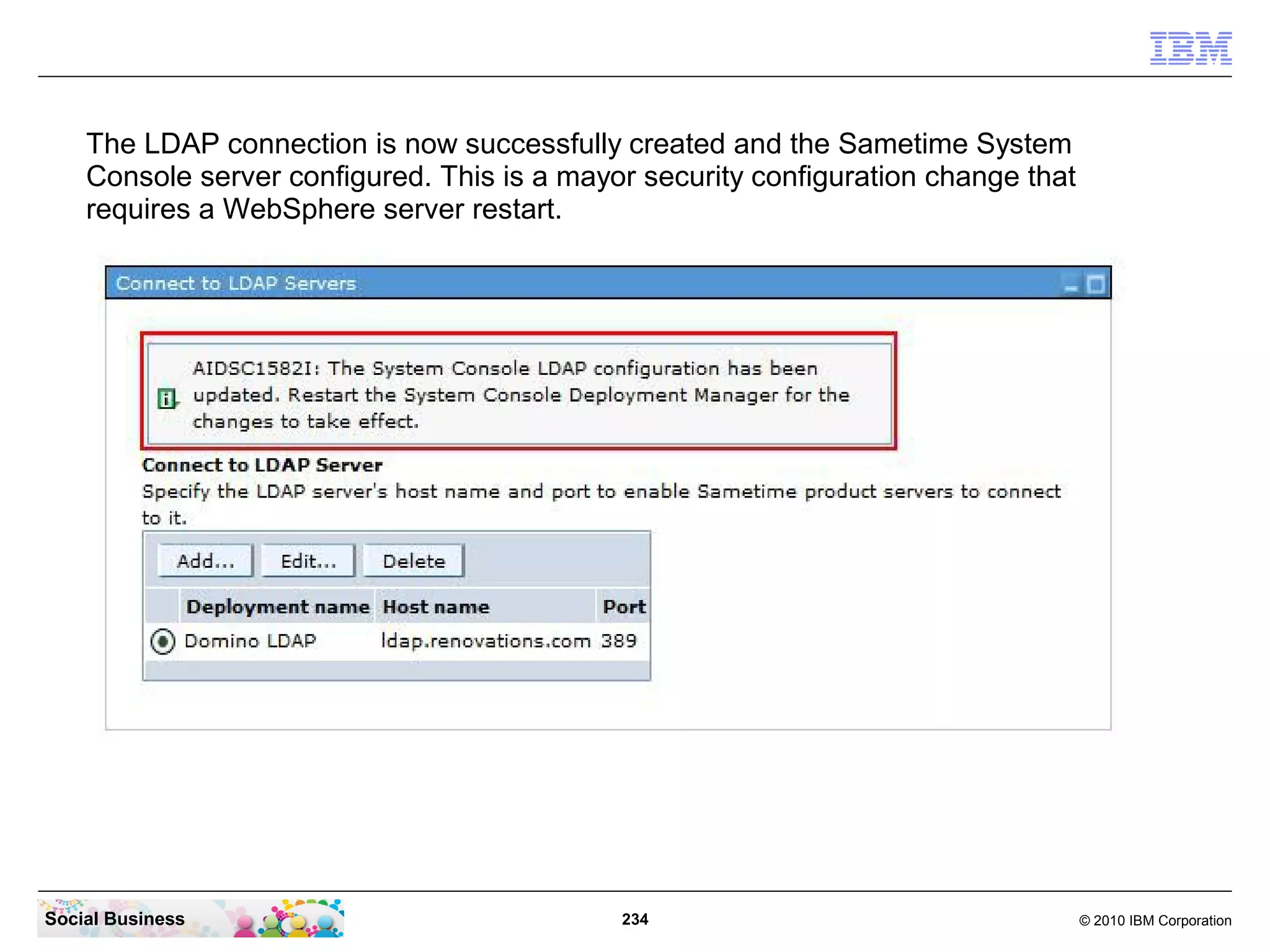 The LDAP connection is now successfully created and the Sametime System
Console server configured. This is a mayor security configuration change that
requires a WebSphere server restart.

Social Business

234

© 2010 IBM Corporation

 