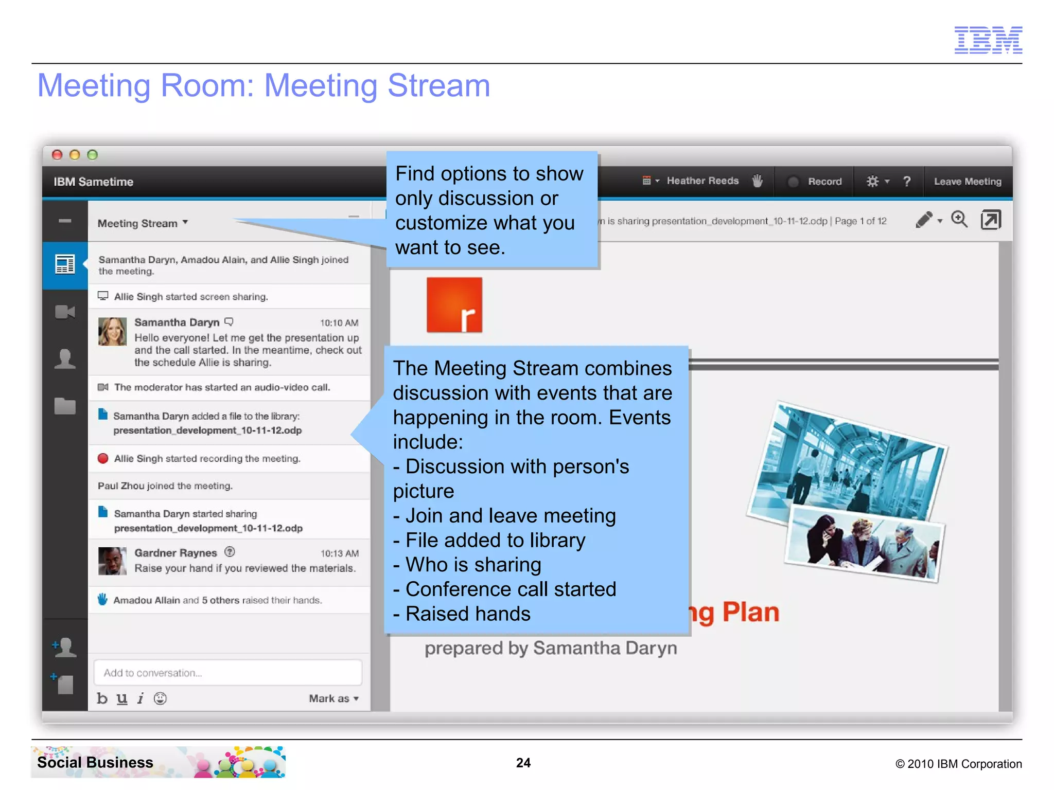 Meeting Room: Meeting Stream
Find options to show
Find options to show
only discussion or
only discussion or
customize what you
customize what you
want to see.
want to see.

The Meeting Stream combines
The Meeting Stream combines
discussion with events that are
discussion with events that are
happening in the room. Events
happening in the room. Events
include:
include:
-- Discussion with person's
Discussion with person's
picture
picture
-- Join and leave meeting
Join and leave meeting
-- File added to library
File added to library
-- Who is sharing
Who is sharing
-- Conference call started
Conference call started
-- Raised hands
Raised hands

Social Business

24

© 2010 IBM Corporation

 