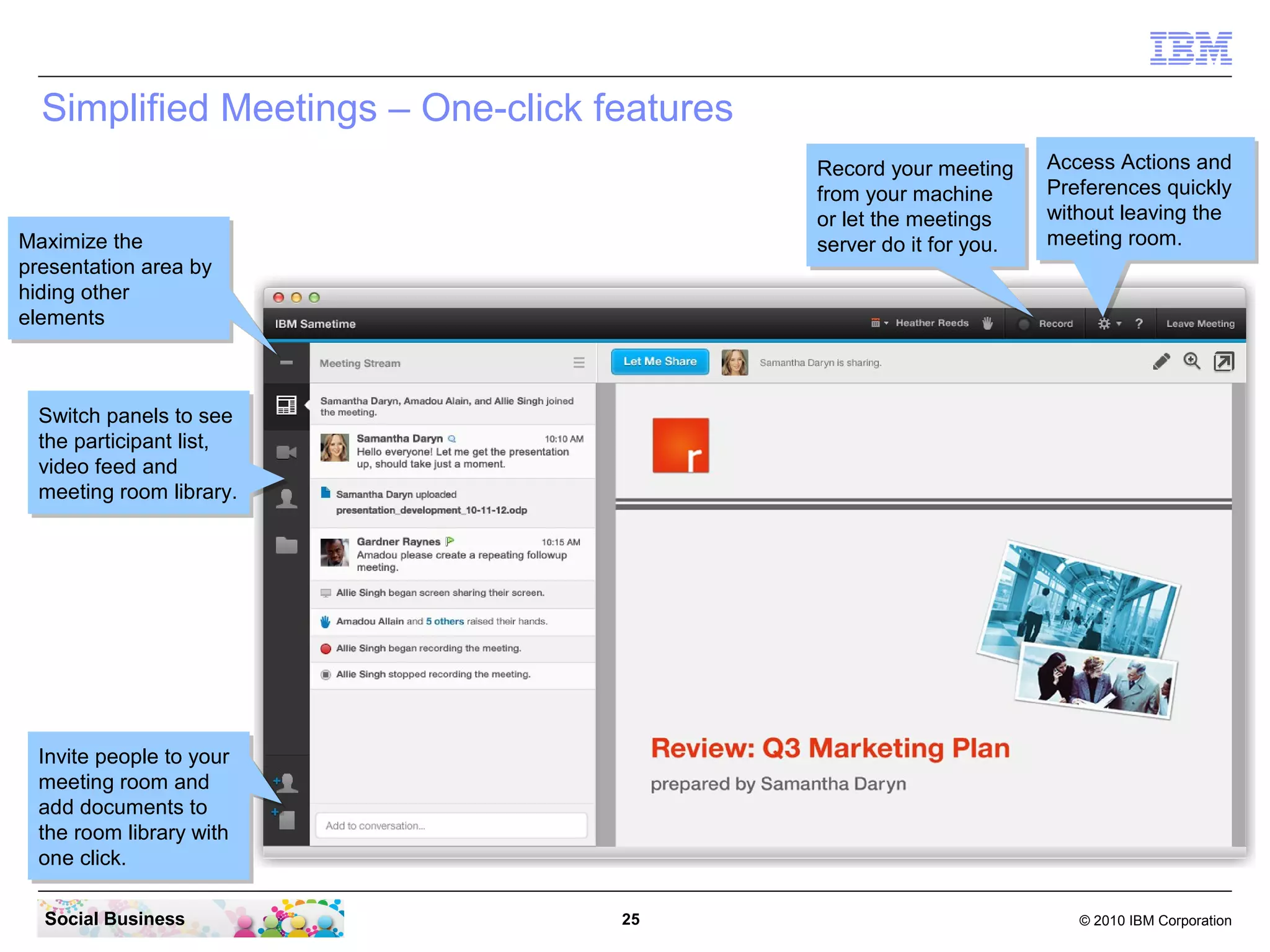 Simplified Meetings – One-click features
Record your meeting
Record your meeting
from your machine
from your machine
or let the meetings
or let the meetings
server do it for you.
server do it for you.

Maximize the
Maximize the
presentation area by
presentation area by
hiding other
hiding other
elements
elements

Access Actions and
Access Actions and
Preferences quickly
Preferences quickly
without leaving the
without leaving the
meeting room.
meeting room.

Switch panels to see
Switch panels to see
the participant list,
the participant list,
video feed and
video feed and
meeting room library.
meeting room library.

Invite people to your
Invite people to your
meeting room and
meeting room and
add documents to
add documents to
the room library with
the room library with
one click.
one click.
Social Business

25

© 2010 IBM Corporation

 