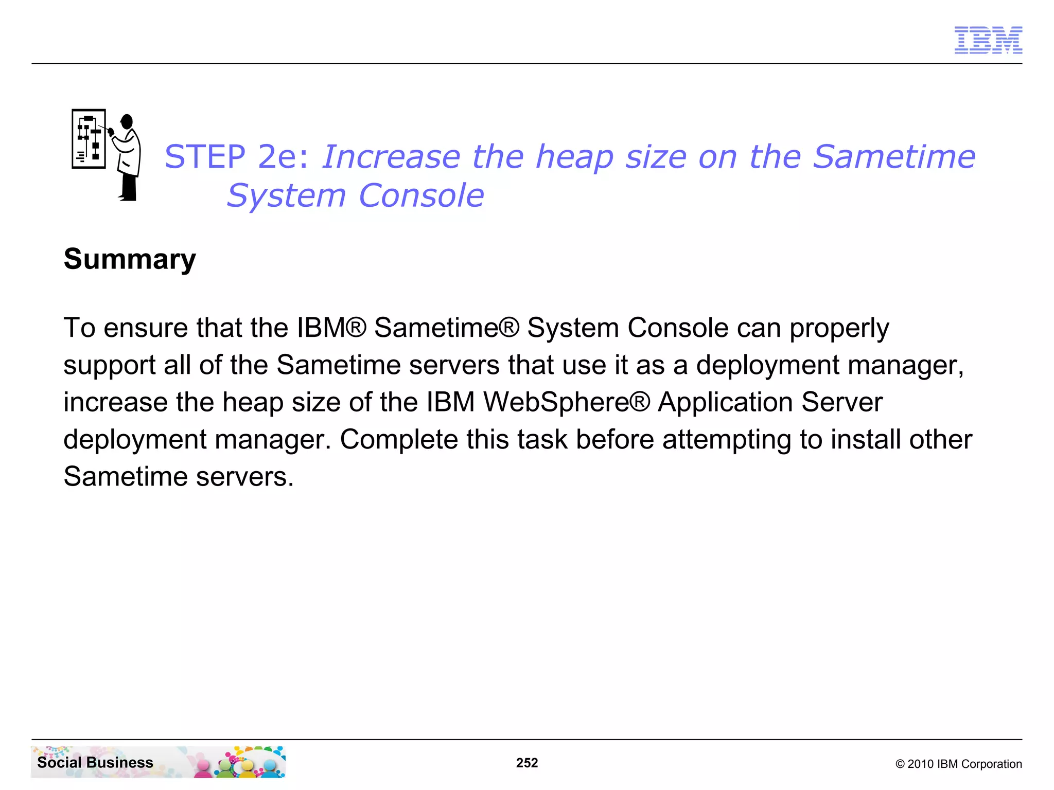 STEP 2e: Increase the heap size on the Sametime
System Console
Summary
To ensure that the IBM® Sametime® System Console can properly
support all of the Sametime servers that use it as a deployment manager,
increase the heap size of the IBM WebSphere® Application Server
deployment manager. Complete this task before attempting to install other
Sametime servers.

Social Business

252

© 2010 IBM Corporation

 