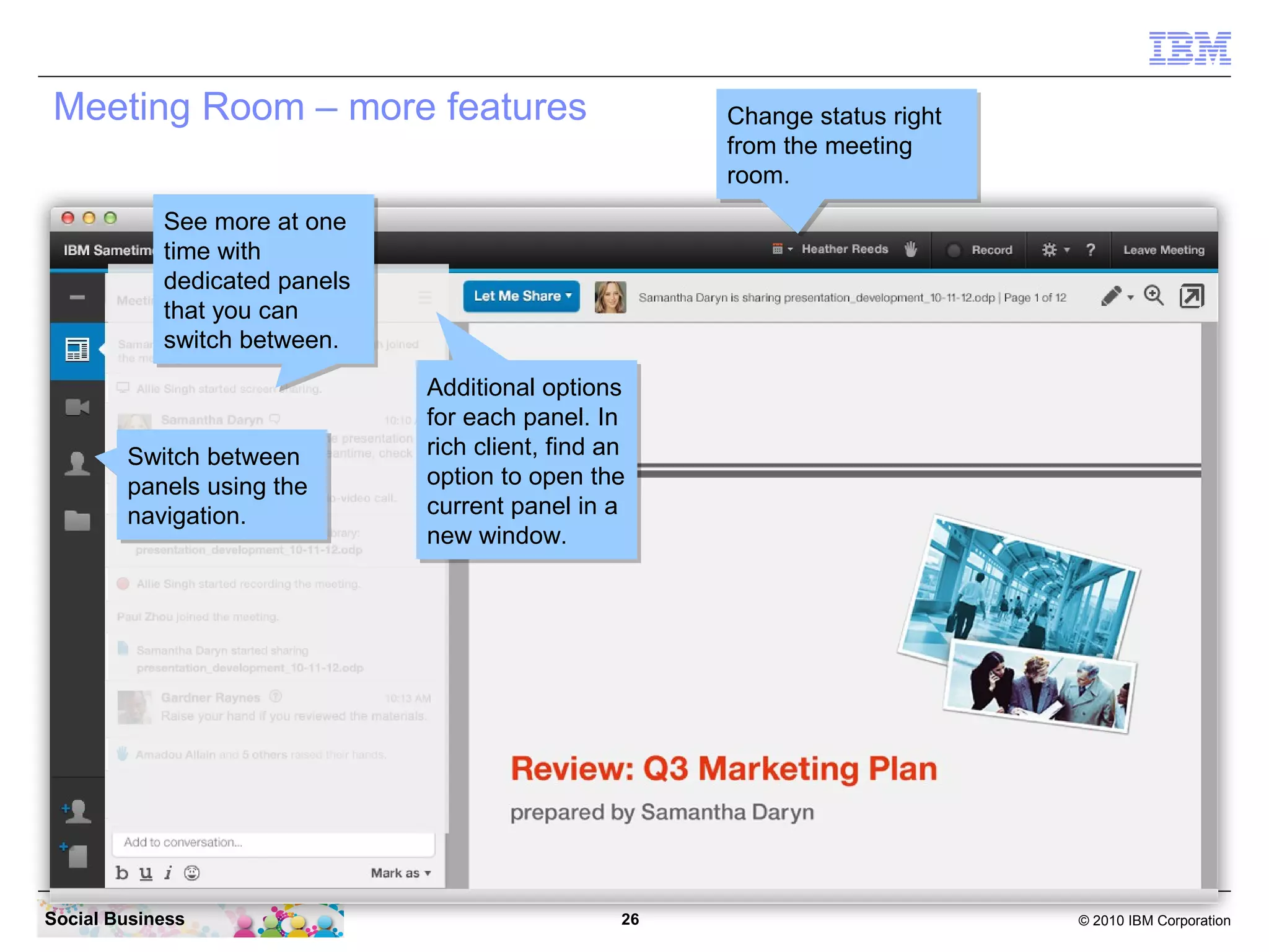 Meeting Room – more features

Change status right
Change status right
from the meeting
from the meeting
room.
room.

See more at one
See more at one
time with
time with
dedicated panels
dedicated panels
that you can
that you can
switch between.
switch between.

Switch between
Switch between
panels using the
panels using the
navigation.
navigation.

Social Business

Additional options
Additional options
for each panel. In
for each panel. In
rich client, find an
rich client, find an
option to open the
option to open the
current panel in a
current panel in a
new window.
new window.

26

© 2010 IBM Corporation

 