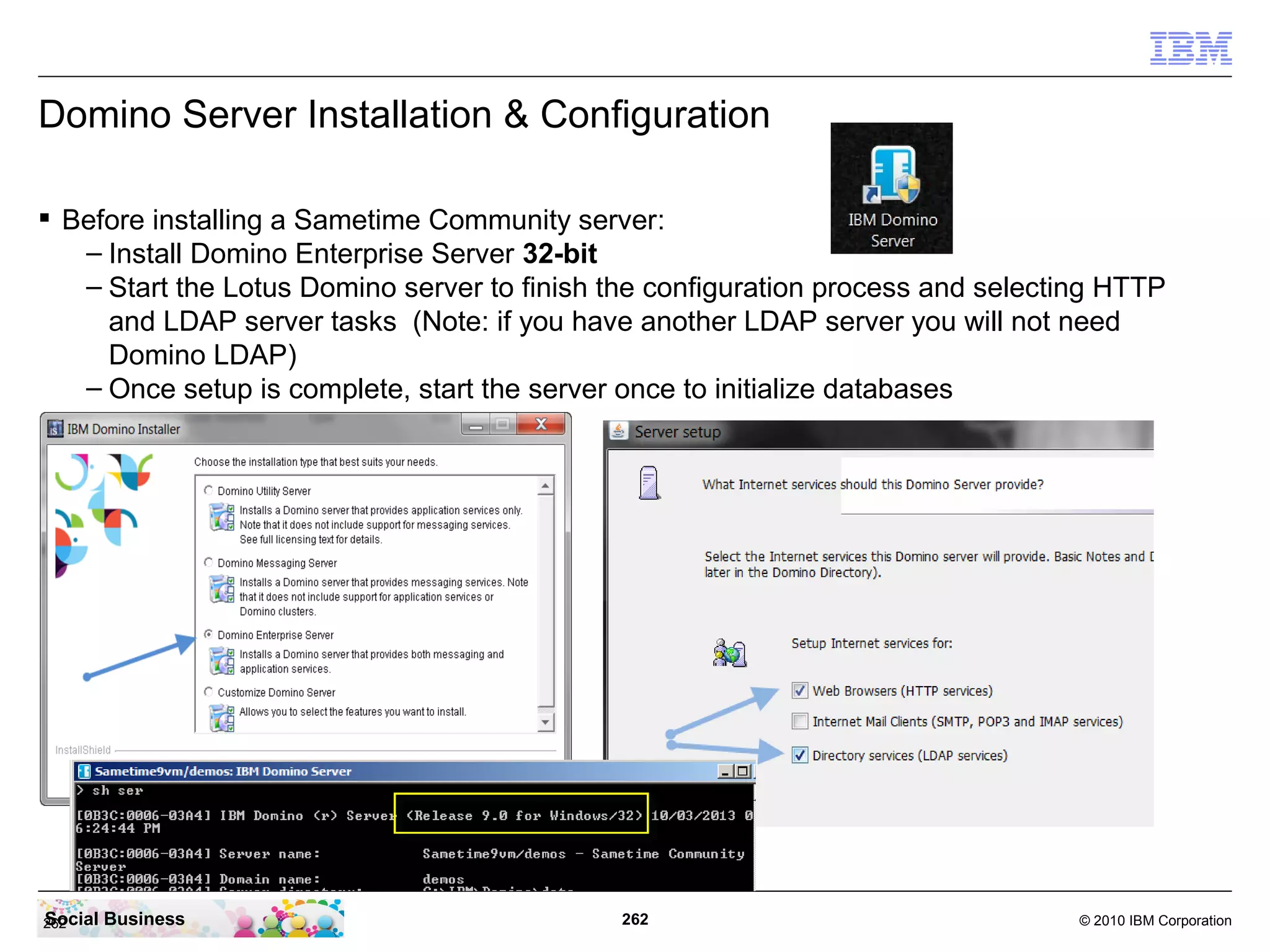 Domino Server Installation & Configuration
 Before installing a Sametime Community server:
– Install Domino Enterprise Server 32-bit
– Start the Lotus Domino server to finish the configuration process and selecting HTTP
and LDAP server tasks (Note: if you have another LDAP server you will not need
Domino LDAP)
– Once setup is complete, start the server once to initialize databases

Social
262

Business

262

© 2010 IBM Corporation

 