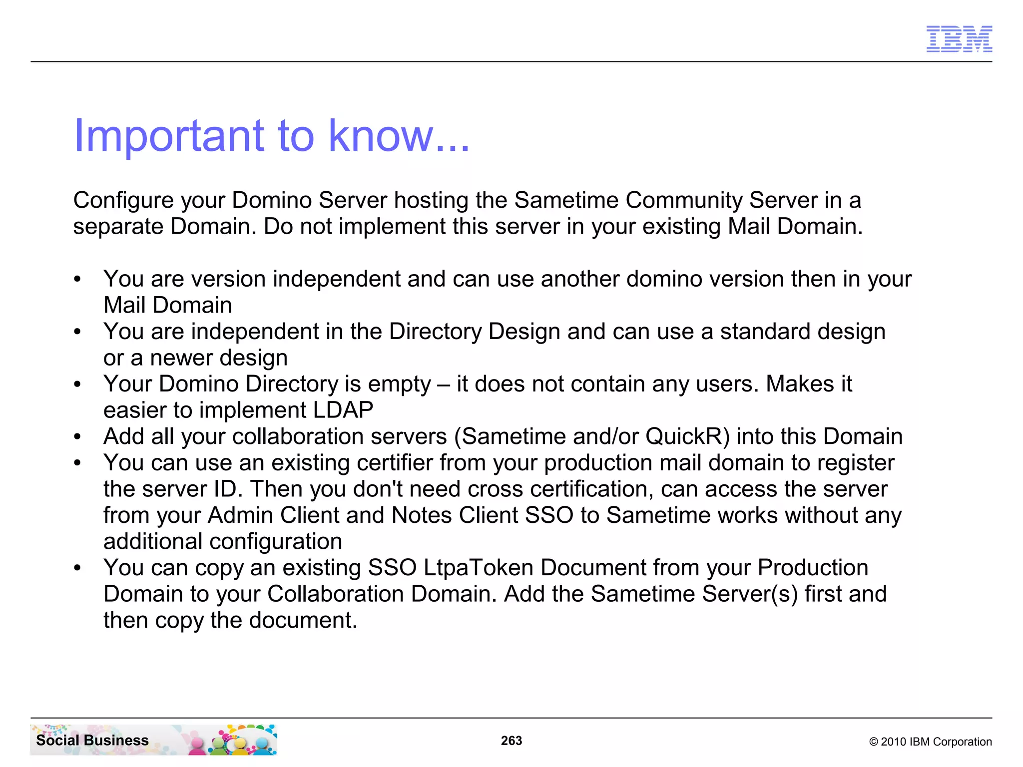 Important to know...
Configure your Domino Server hosting the Sametime Community Server in a
separate Domain. Do not implement this server in your existing Mail Domain.
●

●

●

●
●

●

You are version independent and can use another domino version then in your
Mail Domain
You are independent in the Directory Design and can use a standard design
or a newer design
Your Domino Directory is empty – it does not contain any users. Makes it
easier to implement LDAP
Add all your collaboration servers (Sametime and/or QuickR) into this Domain
You can use an existing certifier from your production mail domain to register
the server ID. Then you don't need cross certification, can access the server
from your Admin Client and Notes Client SSO to Sametime works without any
additional configuration
You can copy an existing SSO LtpaToken Document from your Production
Domain to your Collaboration Domain. Add the Sametime Server(s) first and
then copy the document.

Social Business

263

© 2010 IBM Corporation

 