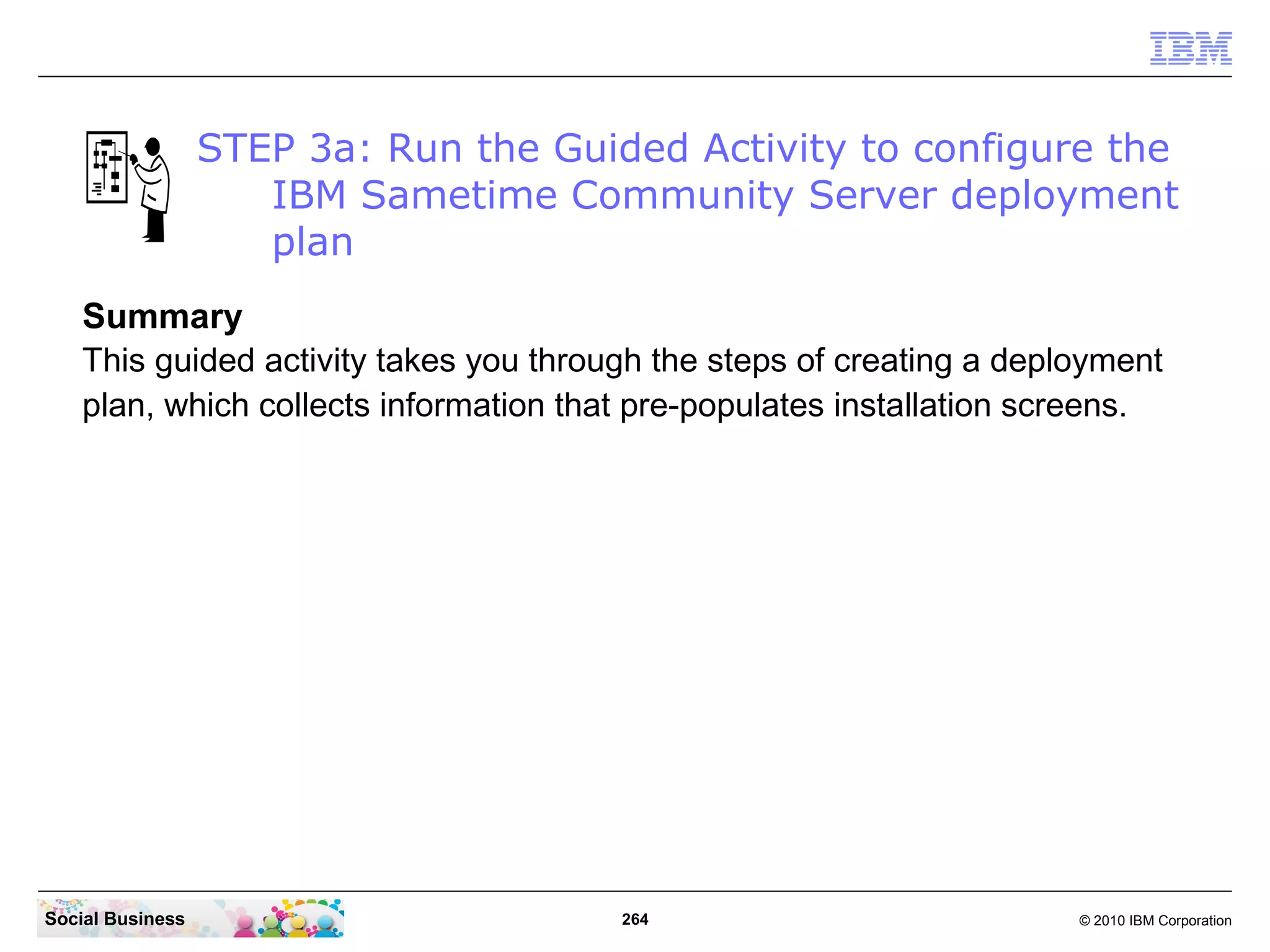 STEP 3a: Run the Guided Activity to configure the
IBM Sametime Community Server deployment
plan
Summary
This guided activity takes you through the steps of creating a deployment
plan, which collects information that pre-populates installation screens.

Social Business

264

© 2010 IBM Corporation

 