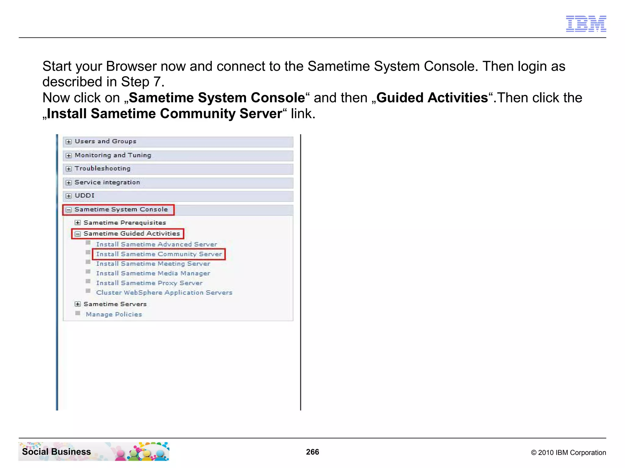 Start your Browser now and connect to the Sametime System Console. Then login as
described in Step 7.
Now click on „Sametime System Console“ and then „Guided Activities“.Then click the
„Install Sametime Community Server“ link.

Social Business

266

© 2010 IBM Corporation

 