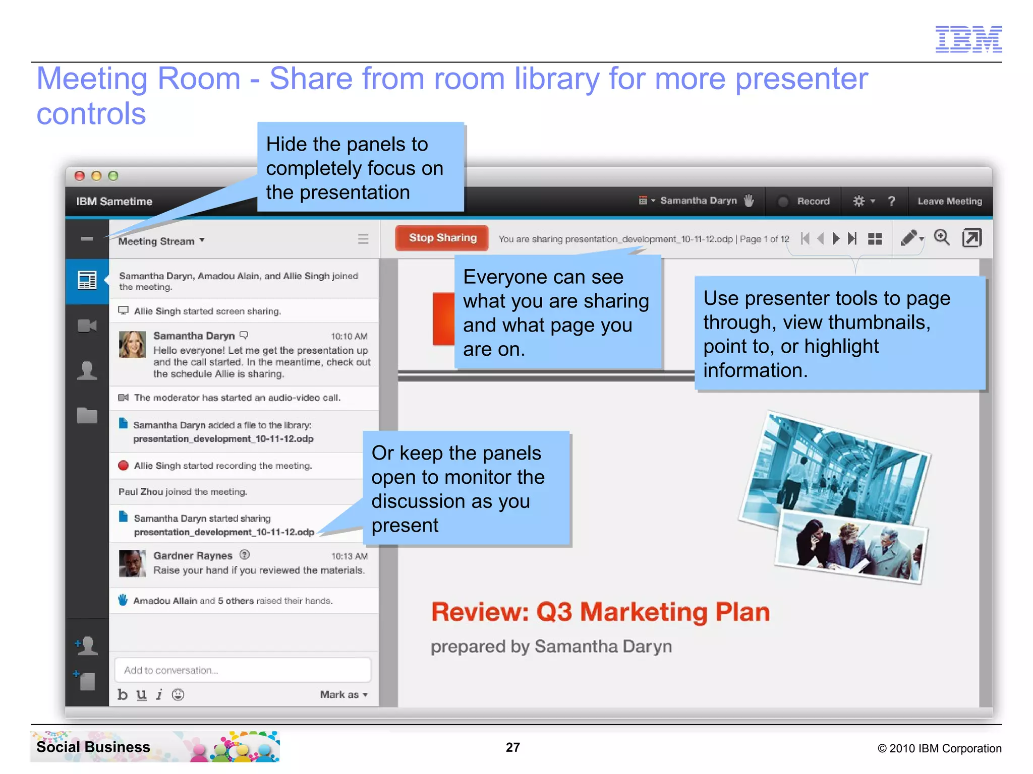 Meeting Room - Share from room library for more presenter
controls
Hide the panels to
Hide the panels to
completely focus on
completely focus on
the presentation
the presentation

Everyone can see
Everyone can see
what you are sharing
what you are sharing
and what page you
and what page you
are on.
are on.

Use presenter tools to page
Use presenter tools to page
through, view thumbnails,
through, view thumbnails,
point to, or highlight
point to, or highlight
information.
information.

Or keep the panels
Or keep the panels
open to monitor the
open to monitor the
discussion as you
discussion as you
present
present

Social Business

27

© 2010 IBM Corporation

 