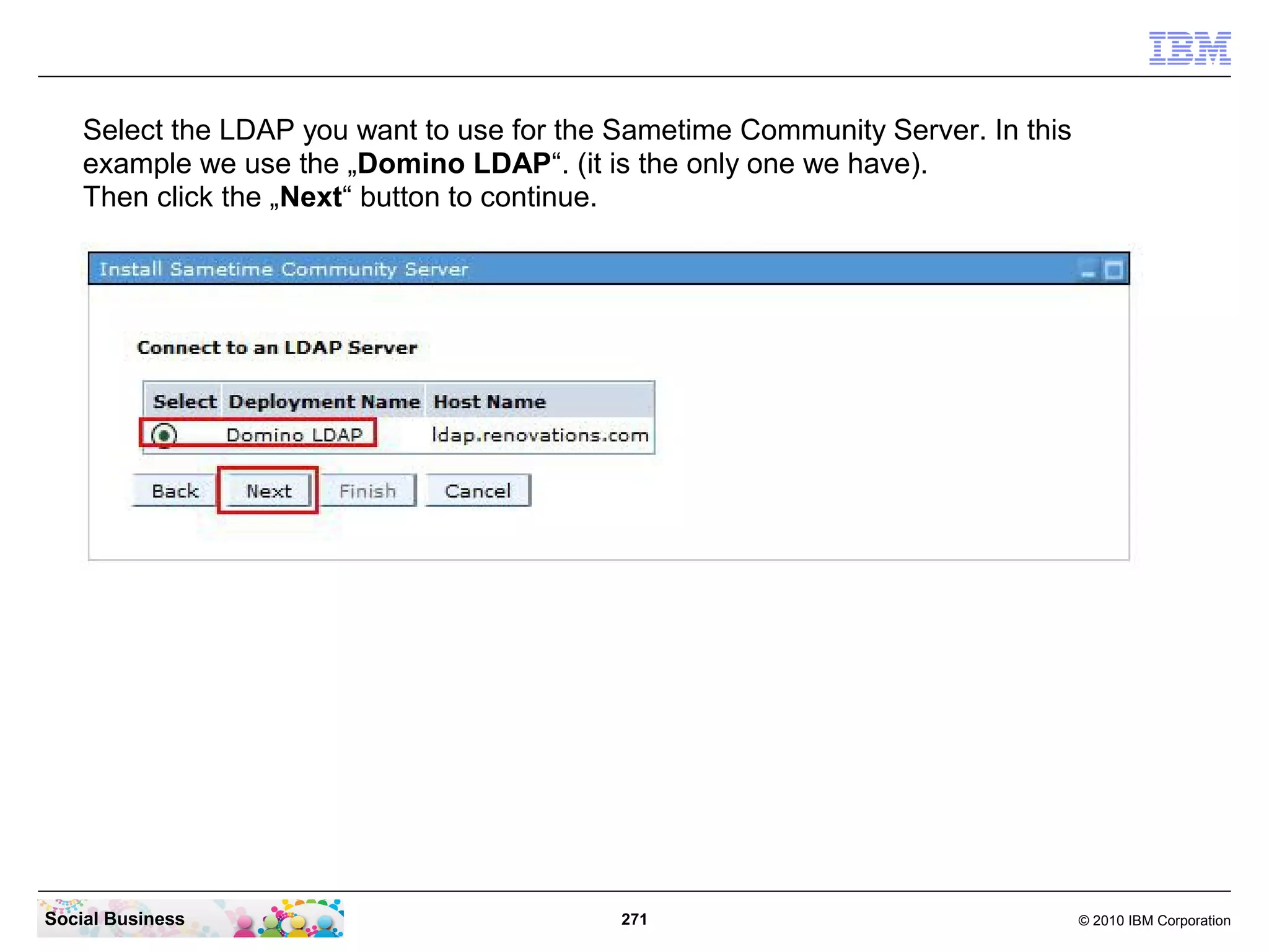 Select the LDAP you want to use for the Sametime Community Server. In this
example we use the „Domino LDAP“. (it is the only one we have).
Then click the „Next“ button to continue.

Social Business

271

© 2010 IBM Corporation

 