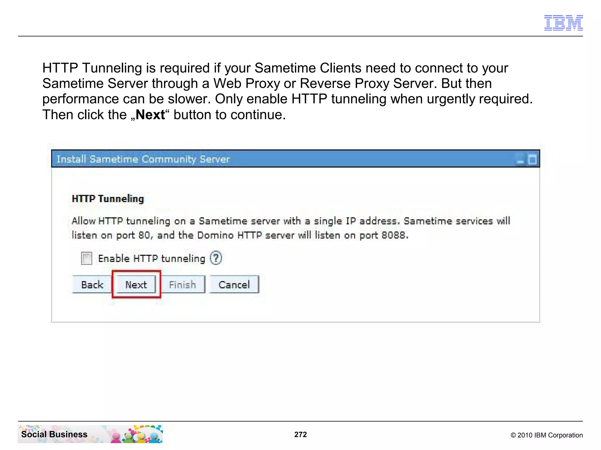 HTTP Tunneling is required if your Sametime Clients need to connect to your
Sametime Server through a Web Proxy or Reverse Proxy Server. But then
performance can be slower. Only enable HTTP tunneling when urgently required.
Then click the „Next“ button to continue.

Social Business

272

© 2010 IBM Corporation

 