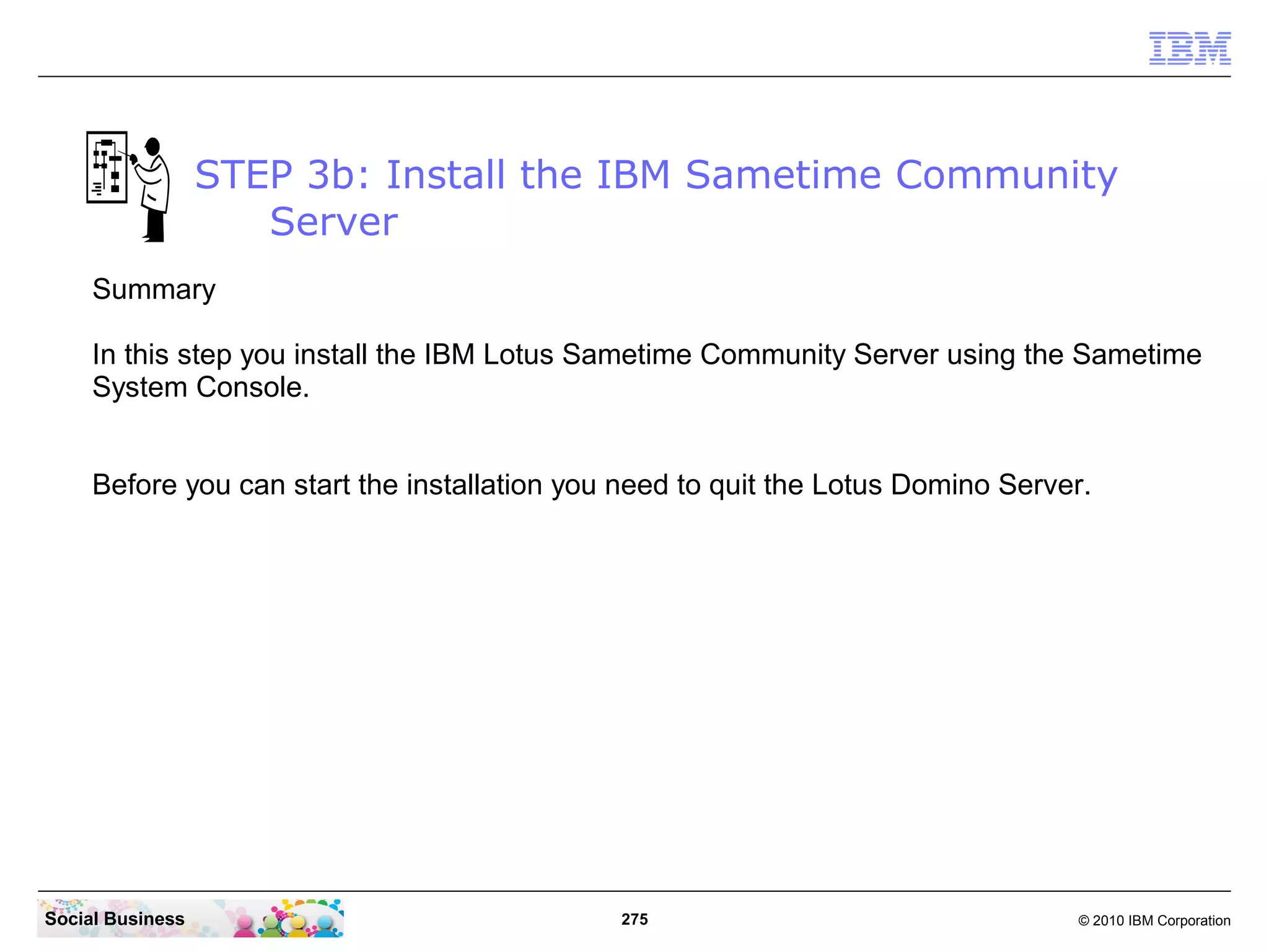STEP 3b: Install the IBM Sametime Community
Server
Summary
In this step you install the IBM Lotus Sametime Community Server using the Sametime
System Console.
Before you can start the installation you need to quit the Lotus Domino Server.

Social Business

275

© 2010 IBM Corporation

 