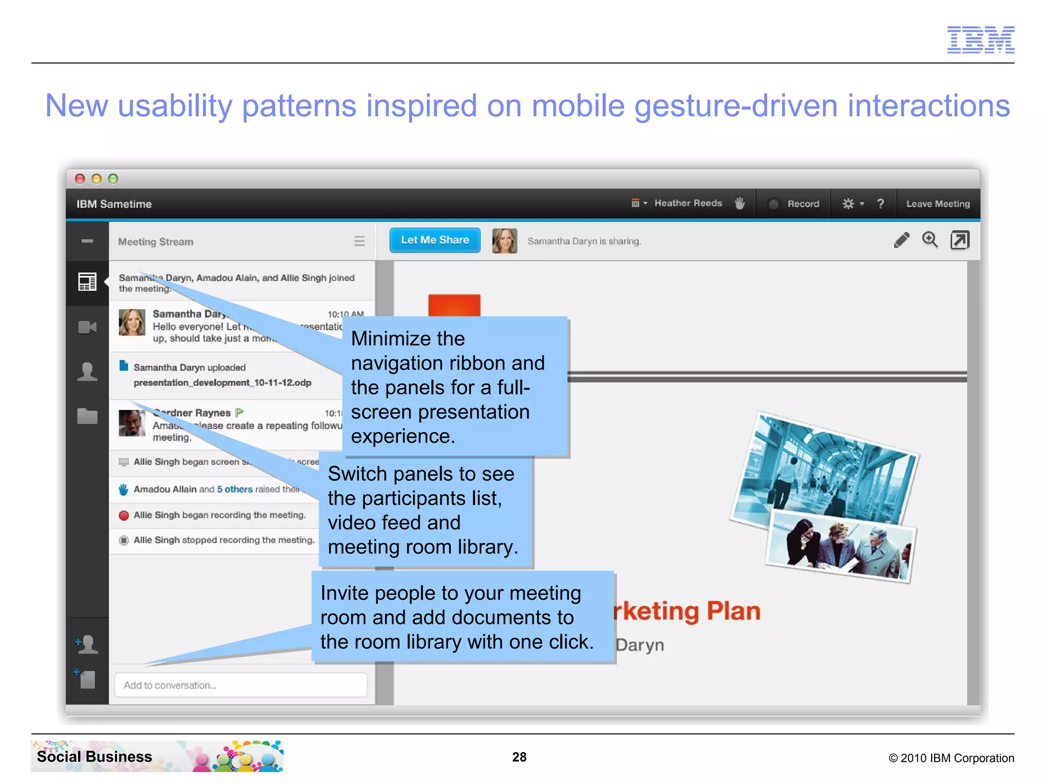 New usability patterns inspired on mobile gesture-driven interactions

Minimize the
Minimize the
navigation ribbon and
navigation ribbon and
the panels for a fullthe panels for a fullscreen presentation
screen presentation
experience.
experience.
Switch panels to see
Switch panels to see
the participants list,
the participants list,
video feed and
video feed and
meeting room library.
meeting room library.
Invite people to your meeting
Invite people to your meeting
room and add documents to
room and add documents to
the room library with one click.
the room library with one click.

Social Business

28

© 2010 IBM Corporation

 