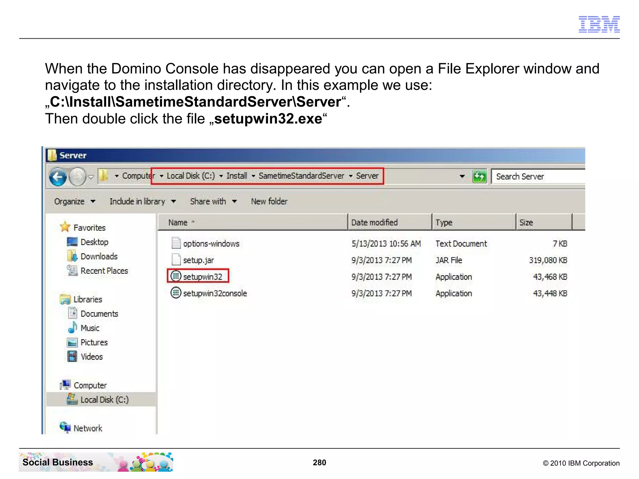When the Domino Console has disappeared you can open a File Explorer window and
navigate to the installation directory. In this example we use:
„C:InstallSametimeStandardServerServer“.
Then double click the file „setupwin32.exe“

Social Business

280

© 2010 IBM Corporation

 