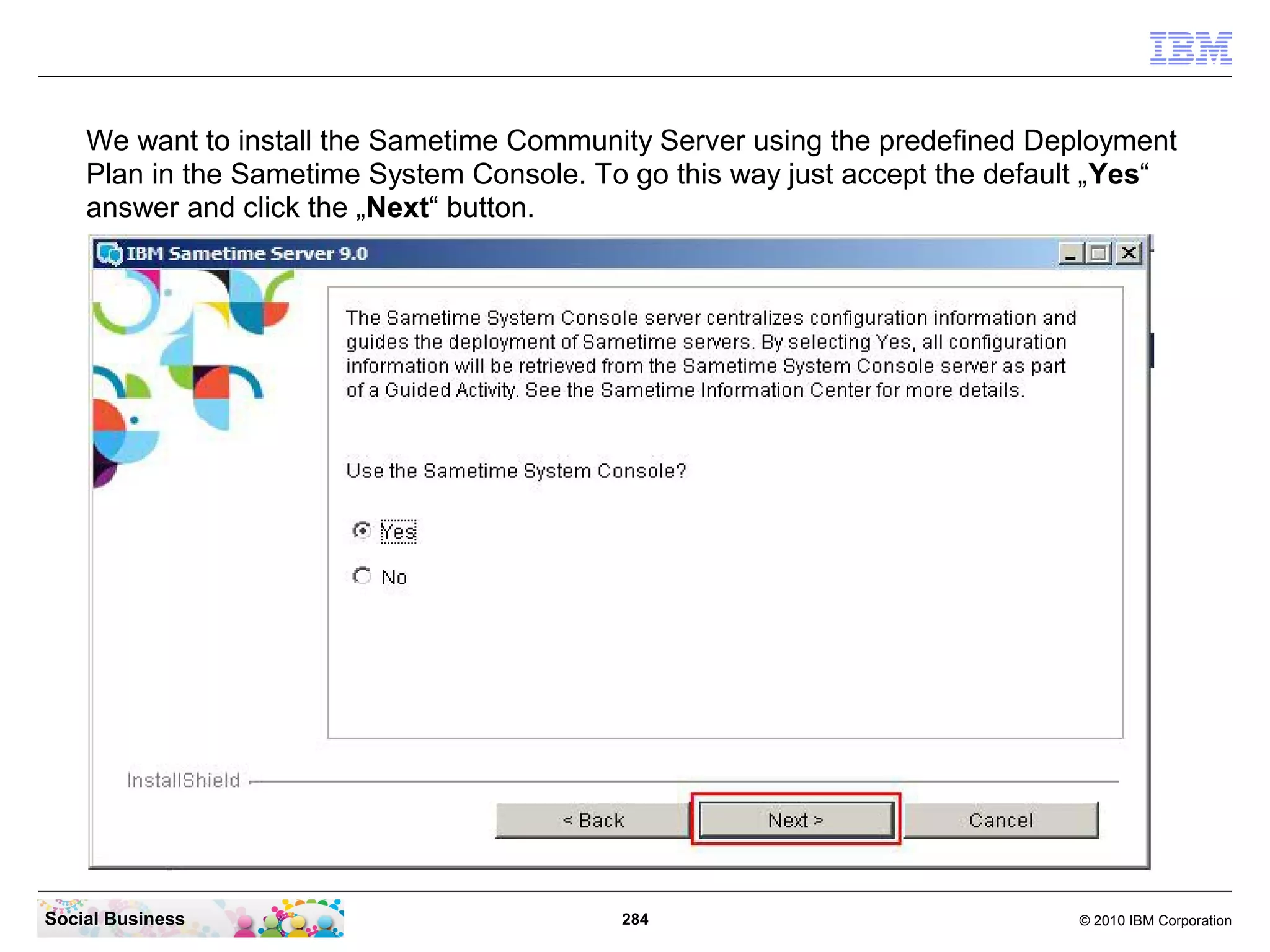 We want to install the Sametime Community Server using the predefined Deployment
Plan in the Sametime System Console. To go this way just accept the default „Yes“
answer and click the „Next“ button.

Social Business

284

© 2010 IBM Corporation

 