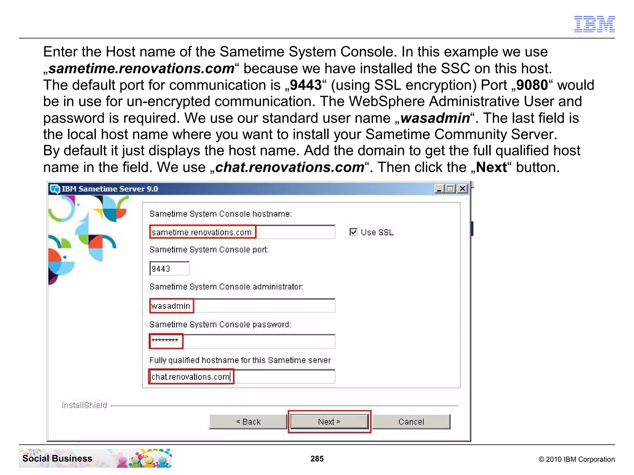 Enter the Host name of the Sametime System Console. In this example we use
„sametime.renovations.com“ because we have installed the SSC on this host.
The default port for communication is „9443“ (using SSL encryption) Port „9080“ would
be in use for un-encrypted communication. The WebSphere Administrative User and
password is required. We use our standard user name „wasadmin“. The last field is
the local host name where you want to install your Sametime Community Server.
By default it just displays the host name. Add the domain to get the full qualified host
name in the field. We use „chat.renovations.com“. Then click the „Next“ button.

Social Business

285

© 2010 IBM Corporation

 