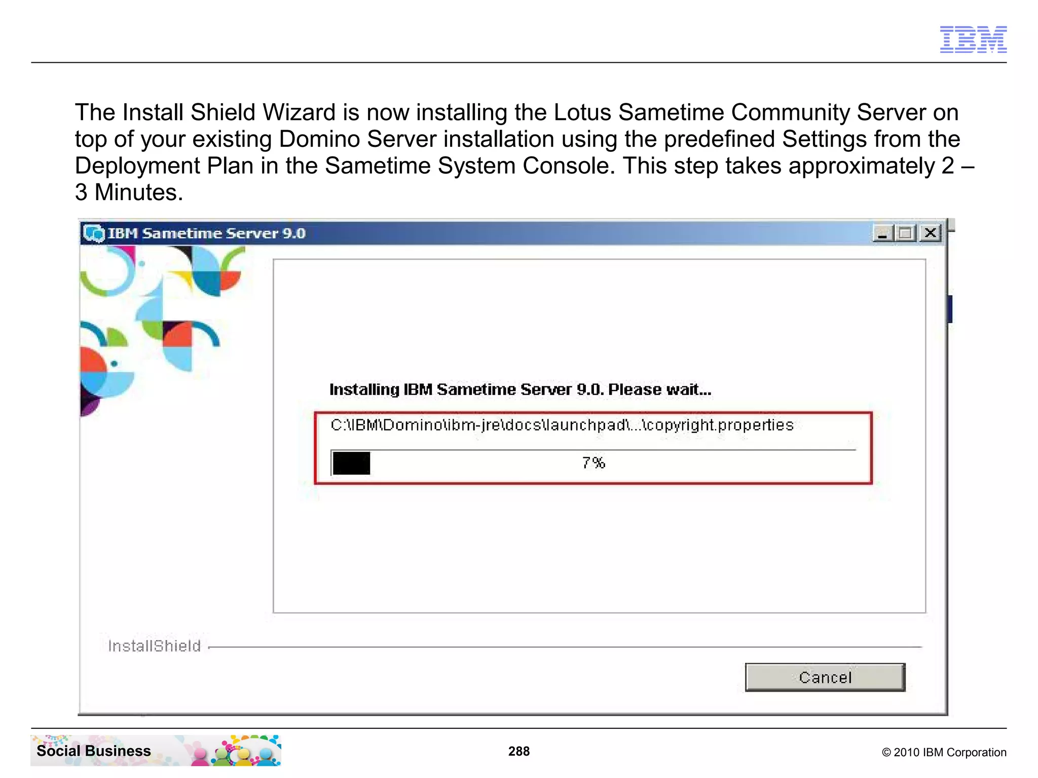 The Install Shield Wizard is now installing the Lotus Sametime Community Server on
top of your existing Domino Server installation using the predefined Settings from the
Deployment Plan in the Sametime System Console. This step takes approximately 2 –
3 Minutes.

Social Business

288

© 2010 IBM Corporation

 