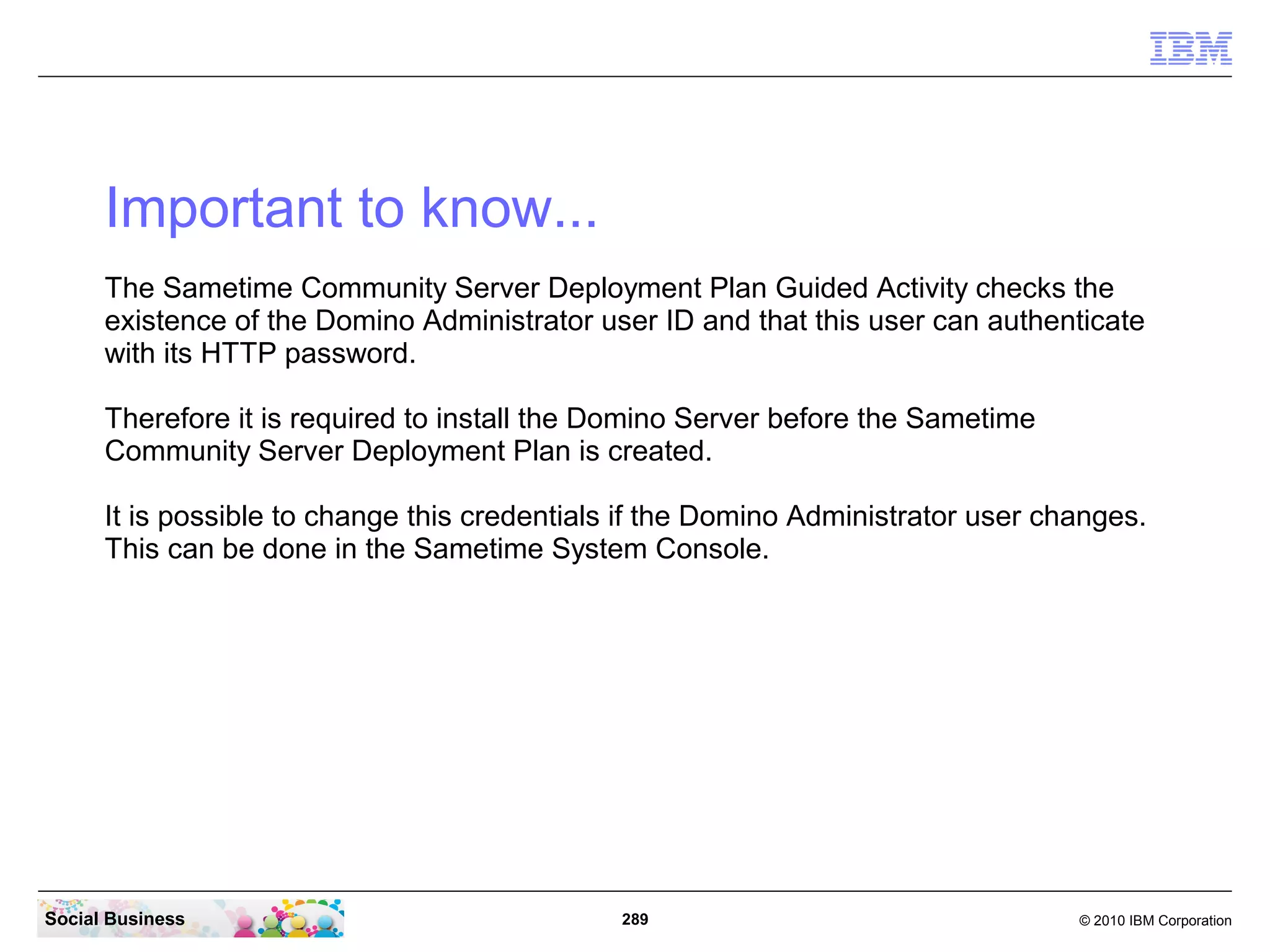 Important to know...
The Sametime Community Server Deployment Plan Guided Activity checks the
existence of the Domino Administrator user ID and that this user can authenticate
with its HTTP password.
Therefore it is required to install the Domino Server before the Sametime
Community Server Deployment Plan is created.
It is possible to change this credentials if the Domino Administrator user changes.
This can be done in the Sametime System Console.

Social Business

289

© 2010 IBM Corporation

 