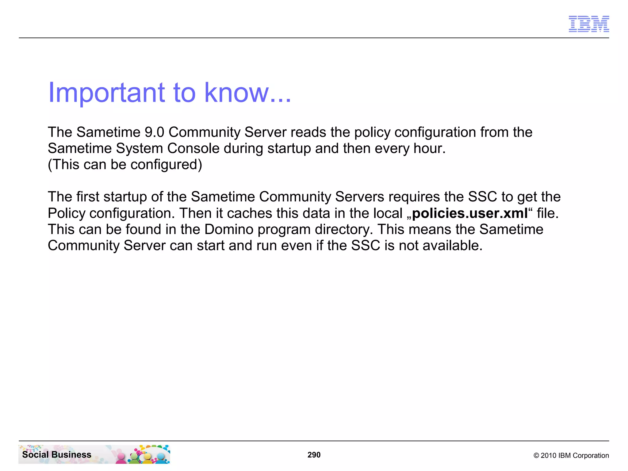 Important to know...
The Sametime 9.0 Community Server reads the policy configuration from the
Sametime System Console during startup and then every hour.
(This can be configured)
The first startup of the Sametime Community Servers requires the SSC to get the
Policy configuration. Then it caches this data in the local „policies.user.xml“ file.
This can be found in the Domino program directory. This means the Sametime
Community Server can start and run even if the SSC is not available.

Social Business

290

© 2010 IBM Corporation

 