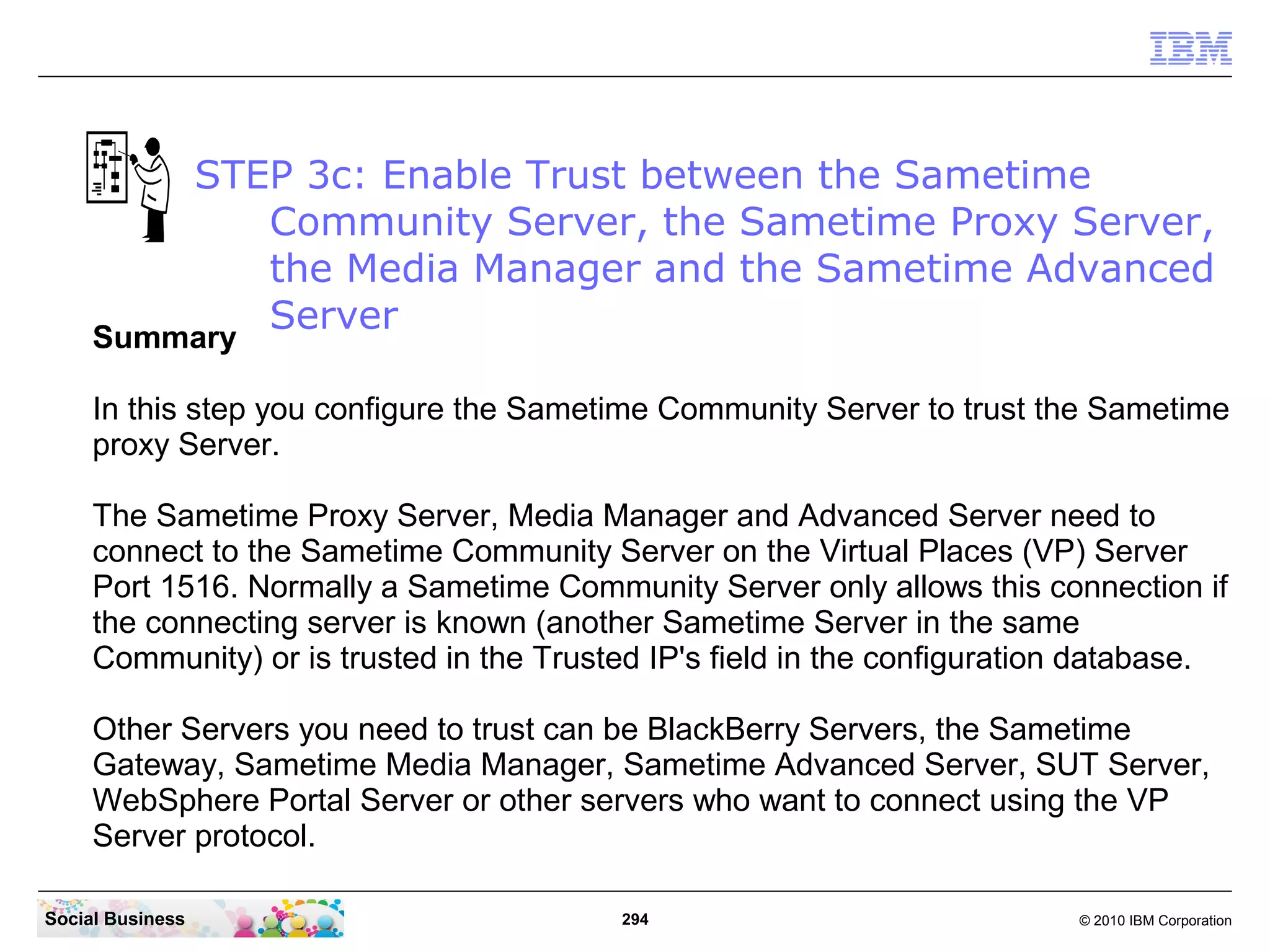 STEP 3c: Enable Trust between the Sametime
Community Server, the Sametime Proxy Server,
the Media Manager and the Sametime Advanced
Server
Summary
In this step you configure the Sametime Community Server to trust the Sametime
proxy Server.
The Sametime Proxy Server, Media Manager and Advanced Server need to
connect to the Sametime Community Server on the Virtual Places (VP) Server
Port 1516. Normally a Sametime Community Server only allows this connection if
the connecting server is known (another Sametime Server in the same
Community) or is trusted in the Trusted IP's field in the configuration database.
Other Servers you need to trust can be BlackBerry Servers, the Sametime
Gateway, Sametime Media Manager, Sametime Advanced Server, SUT Server,
WebSphere Portal Server or other servers who want to connect using the VP
Server protocol.
Social Business

294

© 2010 IBM Corporation

 