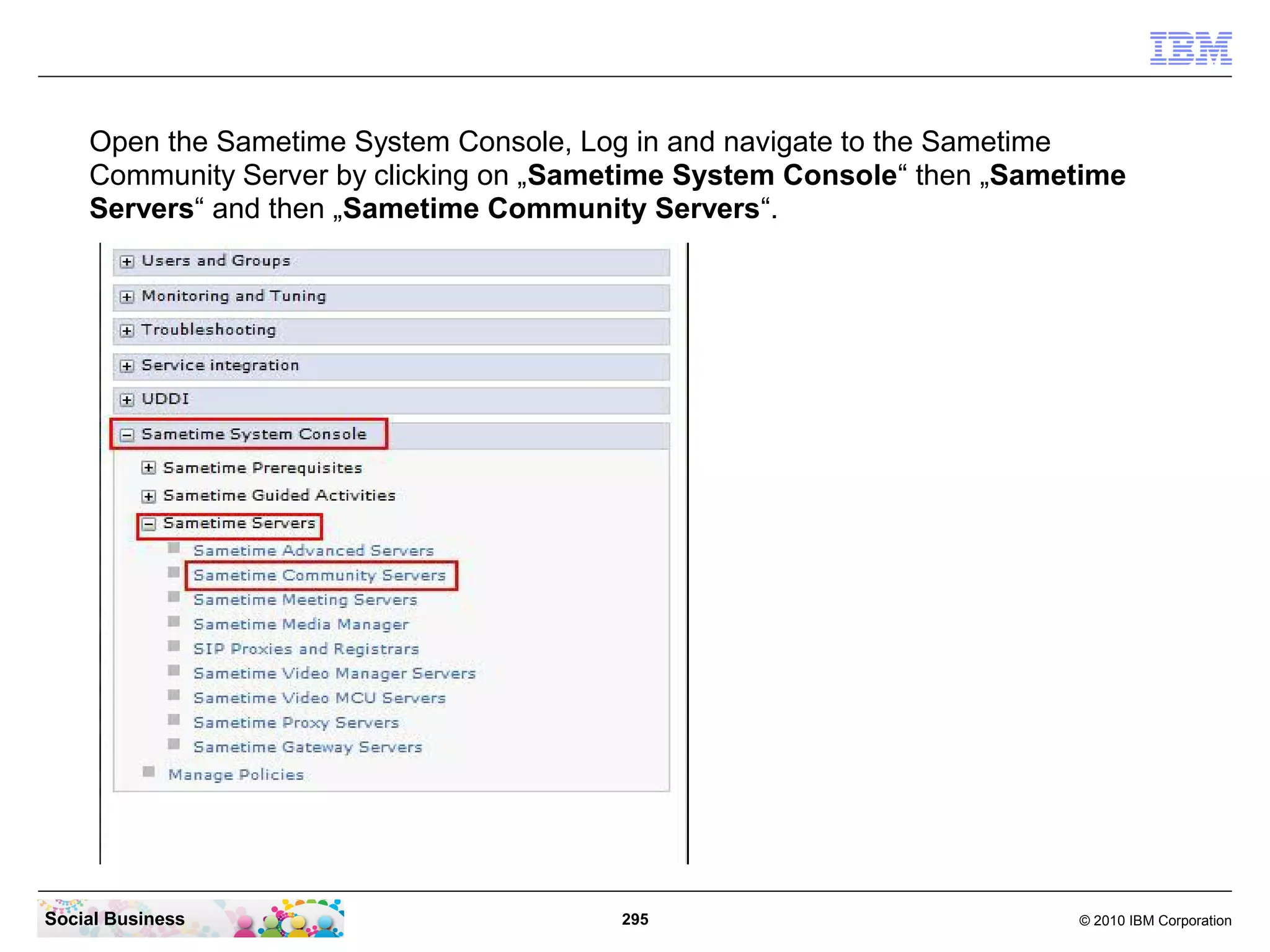 Open the Sametime System Console, Log in and navigate to the Sametime
Community Server by clicking on „Sametime System Console“ then „Sametime
Servers“ and then „Sametime Community Servers“.

Social Business

295

© 2010 IBM Corporation

 