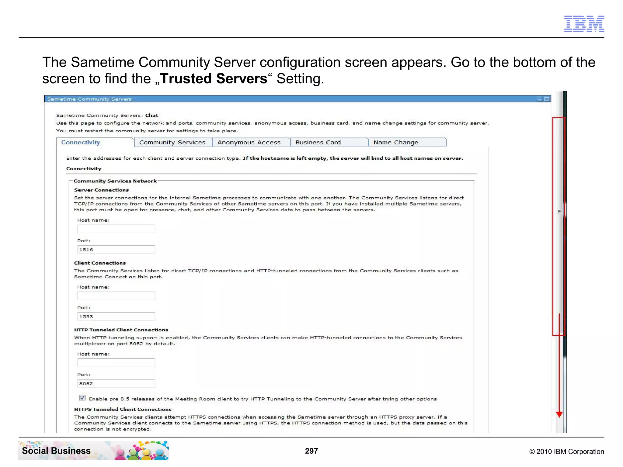 The Sametime Community Server configuration screen appears. Go to the bottom of the
screen to find the „Trusted Servers“ Setting.

Social Business

297

© 2010 IBM Corporation

 