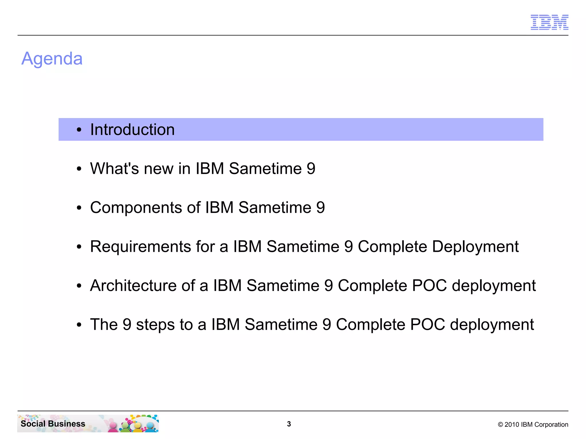 Agenda

●

Introduction

●

What's new in IBM Sametime 9

●

Components of IBM Sametime 9

●

Requirements for a IBM Sametime 9 Complete Deployment

●

Architecture of a IBM Sametime 9 Complete POC deployment

●

The 9 steps to a IBM Sametime 9 Complete POC deployment

Social Business

3

© 2010 IBM Corporation

 