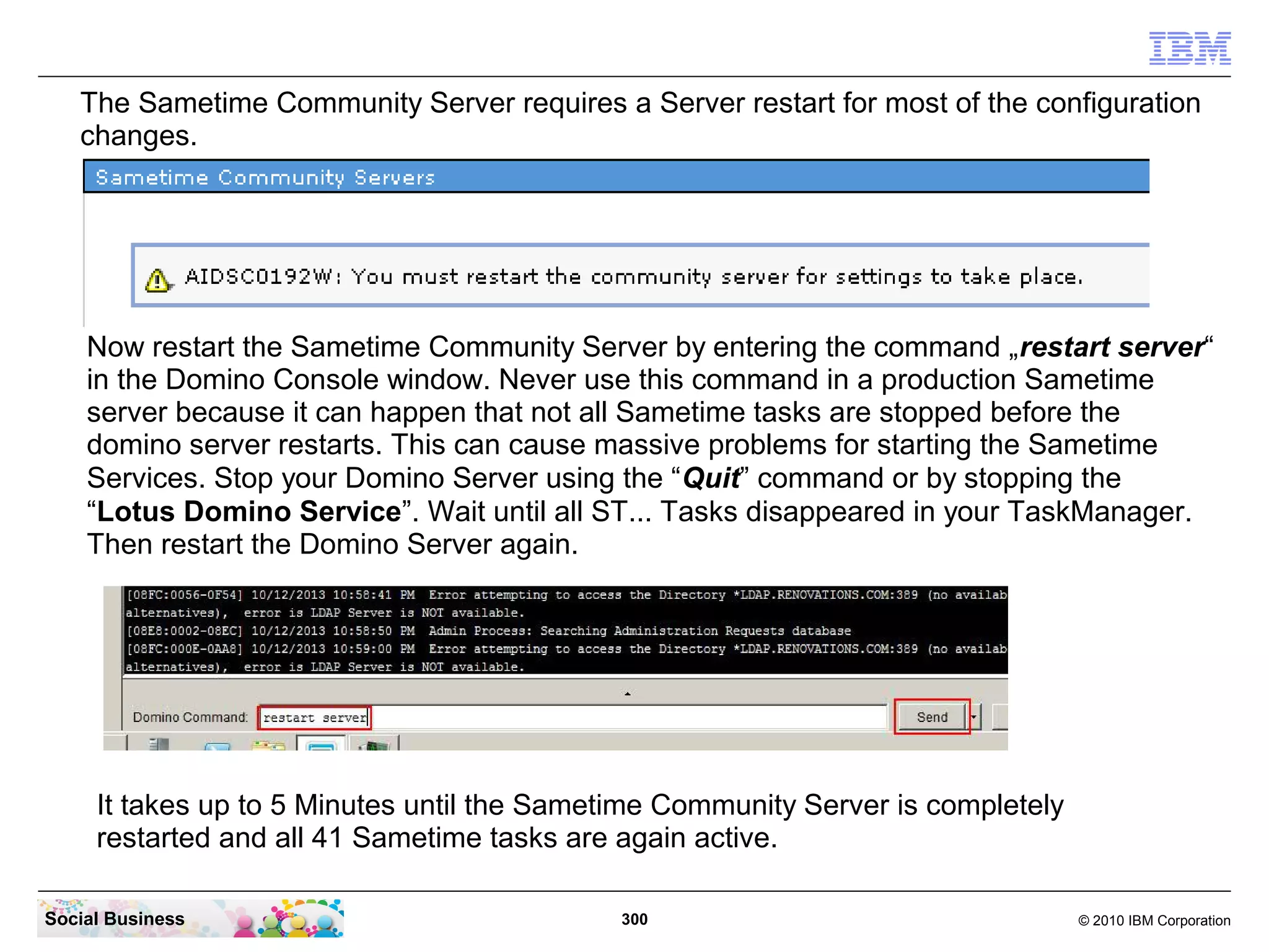 The Sametime Community Server requires a Server restart for most of the configuration
changes.

Now restart the Sametime Community Server by entering the command „restart server“
in the Domino Console window. Never use this command in a production Sametime
server because it can happen that not all Sametime tasks are stopped before the
domino server restarts. This can cause massive problems for starting the Sametime
Services. Stop your Domino Server using the “Quit” command or by stopping the
“Lotus Domino Service”. Wait until all ST... Tasks disappeared in your TaskManager.
Then restart the Domino Server again.

It takes up to 5 Minutes until the Sametime Community Server is completely
restarted and all 41 Sametime tasks are again active.
Social Business

300

© 2010 IBM Corporation

 