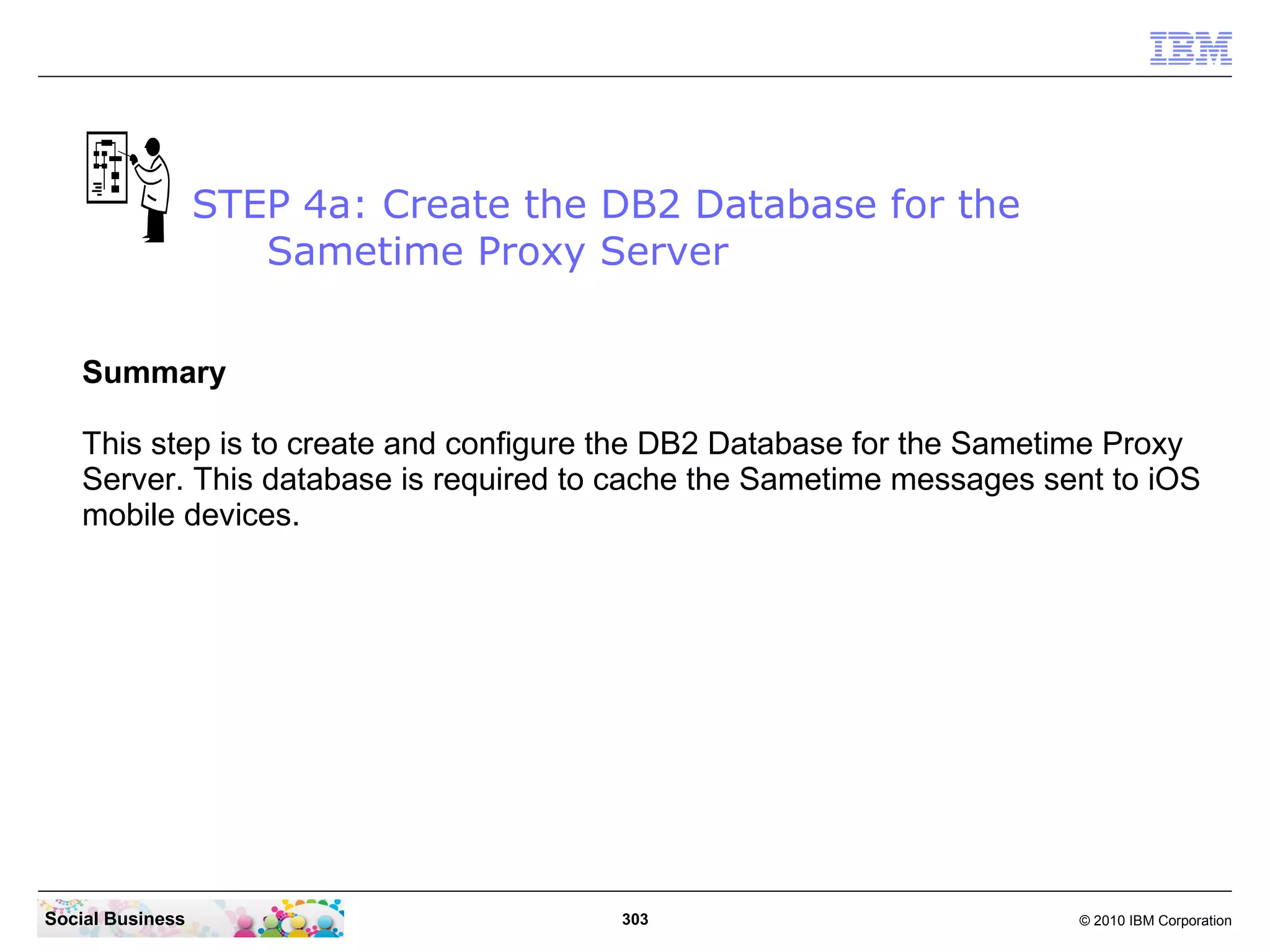 STEP 4a: Create the DB2 Database for the
Sametime Proxy Server
Summary
This step is to create and configure the DB2 Database for the Sametime Proxy
Server. This database is required to cache the Sametime messages sent to iOS
mobile devices.

Social Business

303

© 2010 IBM Corporation

 