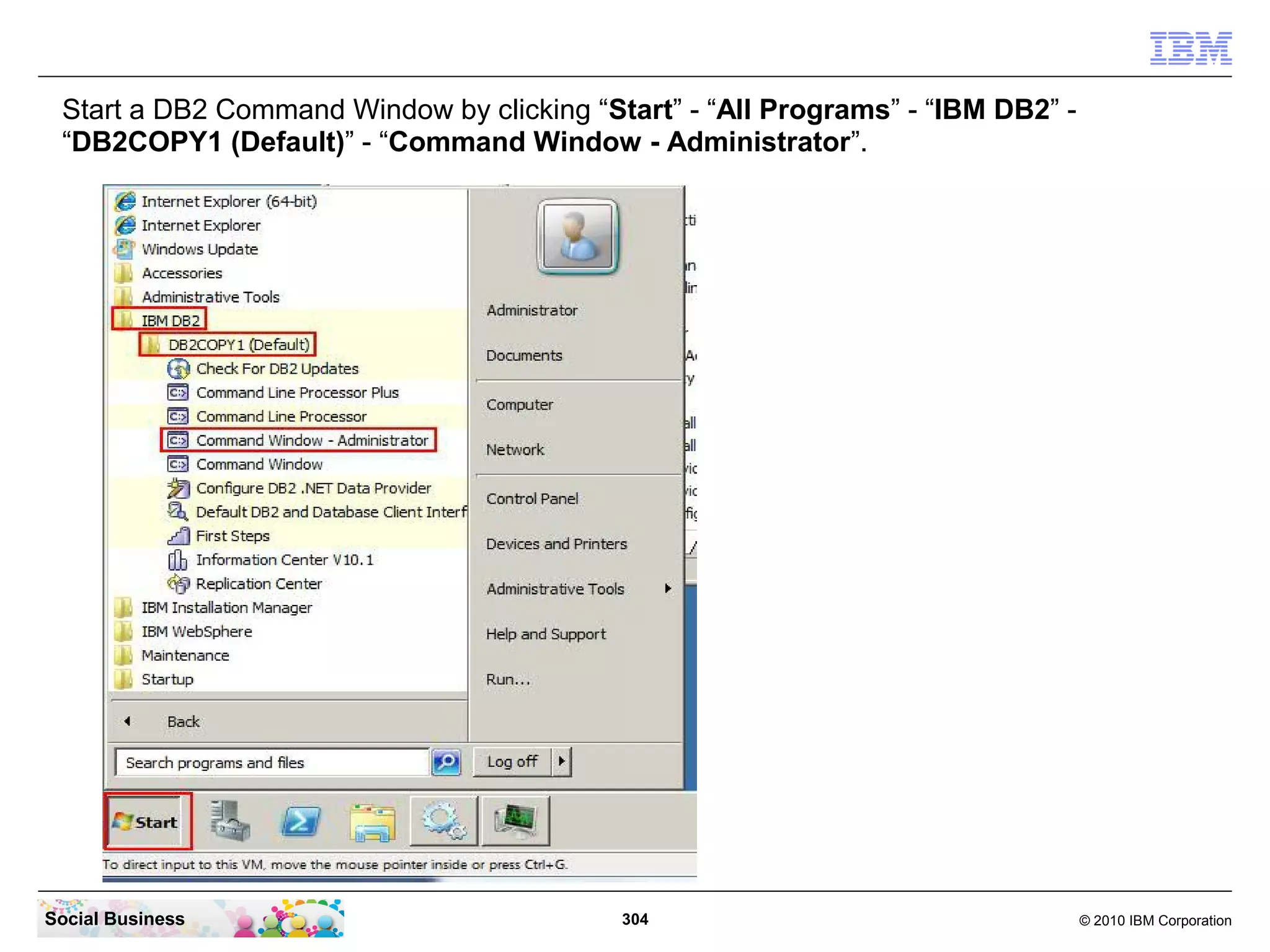 Start a DB2 Command Window by clicking “Start” - “All Programs” - “IBM DB2” “DB2COPY1 (Default)” - “Command Window - Administrator”.

Social Business

304

© 2010 IBM Corporation

 