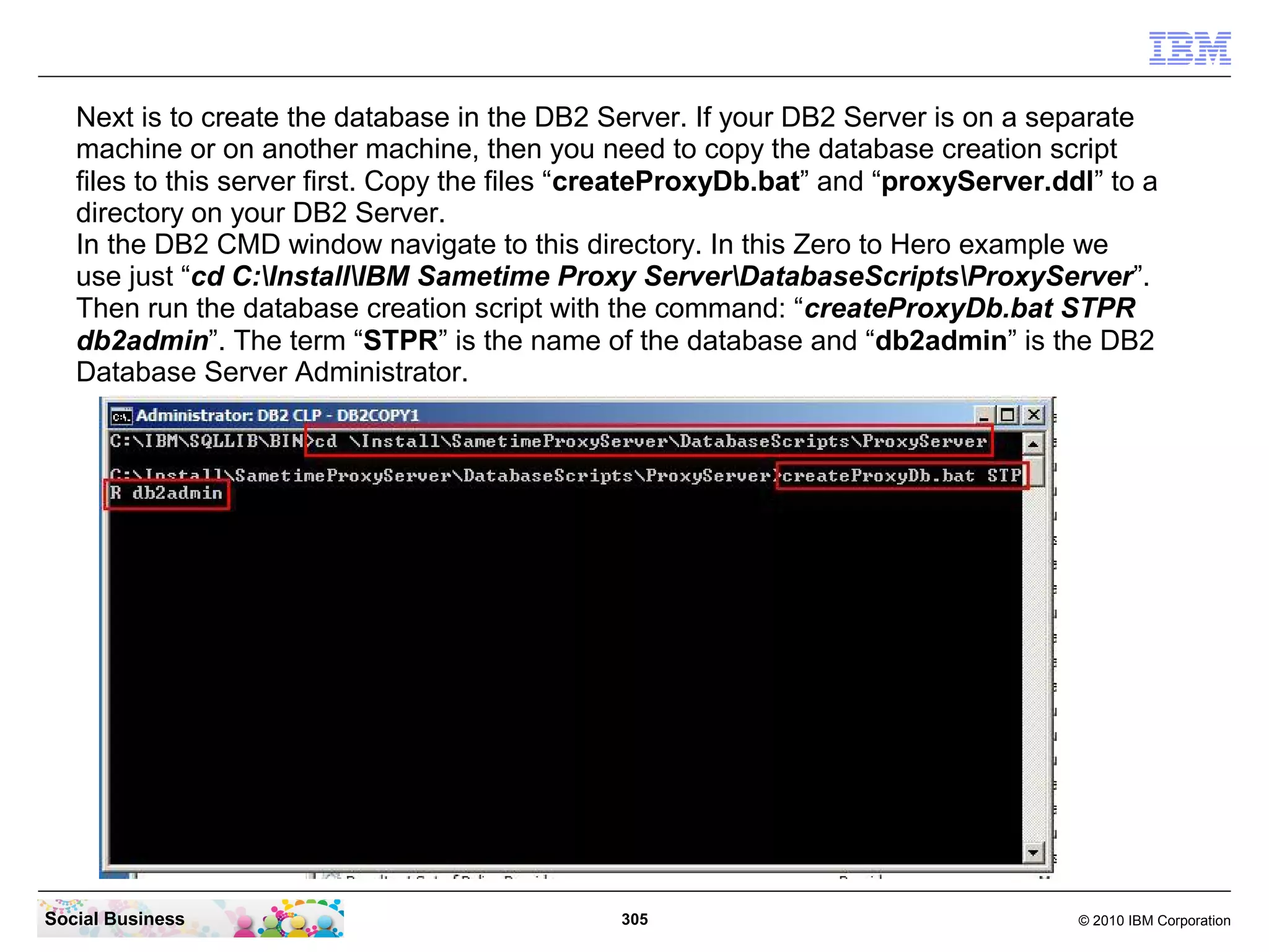 Next is to create the database in the DB2 Server. If your DB2 Server is on a separate
machine or on another machine, then you need to copy the database creation script
files to this server first. Copy the files “createProxyDb.bat” and “proxyServer.ddl” to a
directory on your DB2 Server.
In the DB2 CMD window navigate to this directory. In this Zero to Hero example we
use just “cd C:InstallIBM Sametime Proxy ServerDatabaseScriptsProxyServer”.
Then run the database creation script with the command: “createProxyDb.bat STPR
db2admin”. The term “STPR” is the name of the database and “db2admin” is the DB2
Database Server Administrator.

Social Business

305

© 2010 IBM Corporation

 