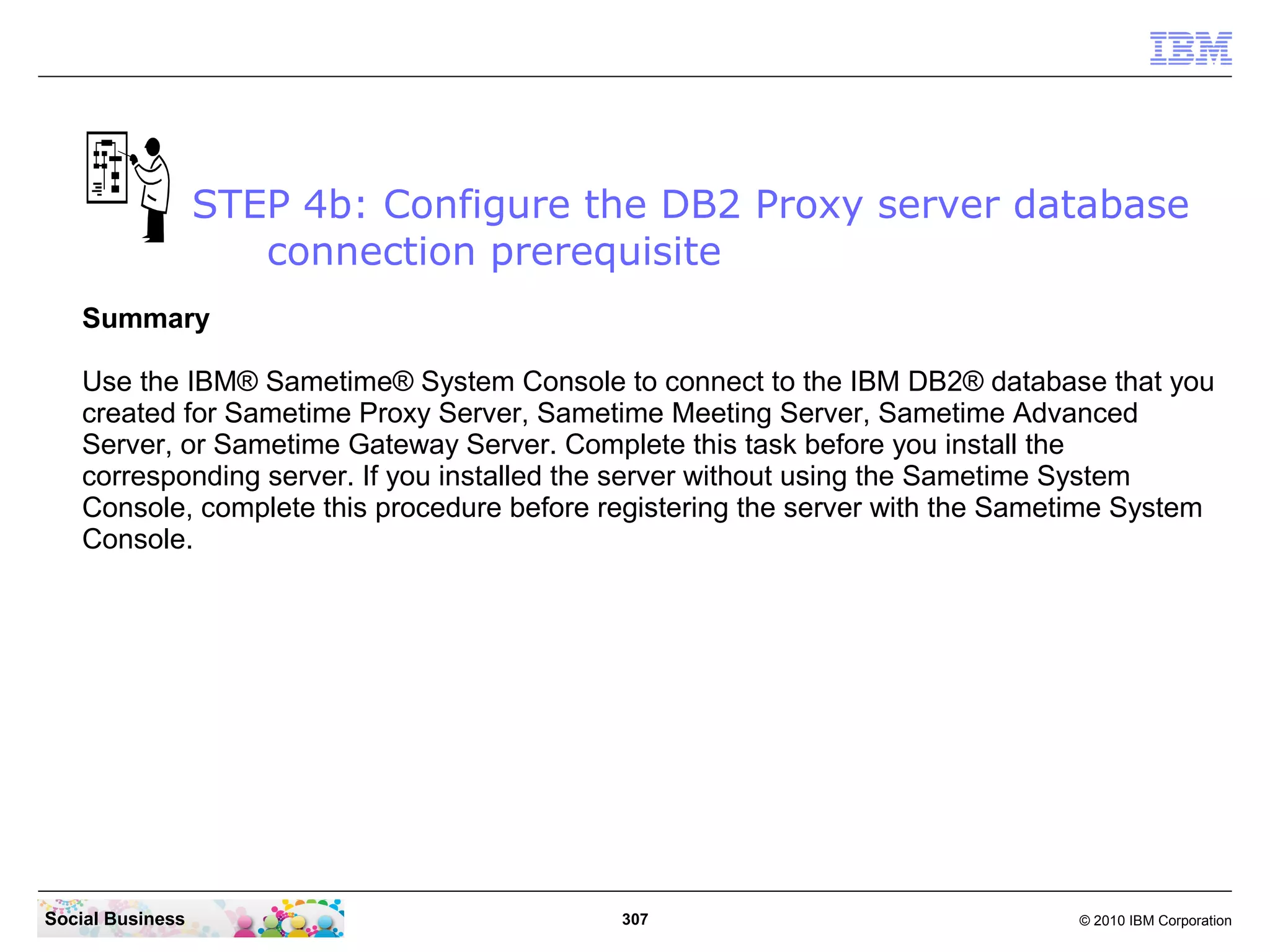 STEP 4b: Configure the DB2 Proxy server database
connection prerequisite
Summary
Use the IBM® Sametime® System Console to connect to the IBM DB2® database that you
created for Sametime Proxy Server, Sametime Meeting Server, Sametime Advanced
Server, or Sametime Gateway Server. Complete this task before you install the
corresponding server. If you installed the server without using the Sametime System
Console, complete this procedure before registering the server with the Sametime System
Console.

Social Business

307

© 2010 IBM Corporation

 