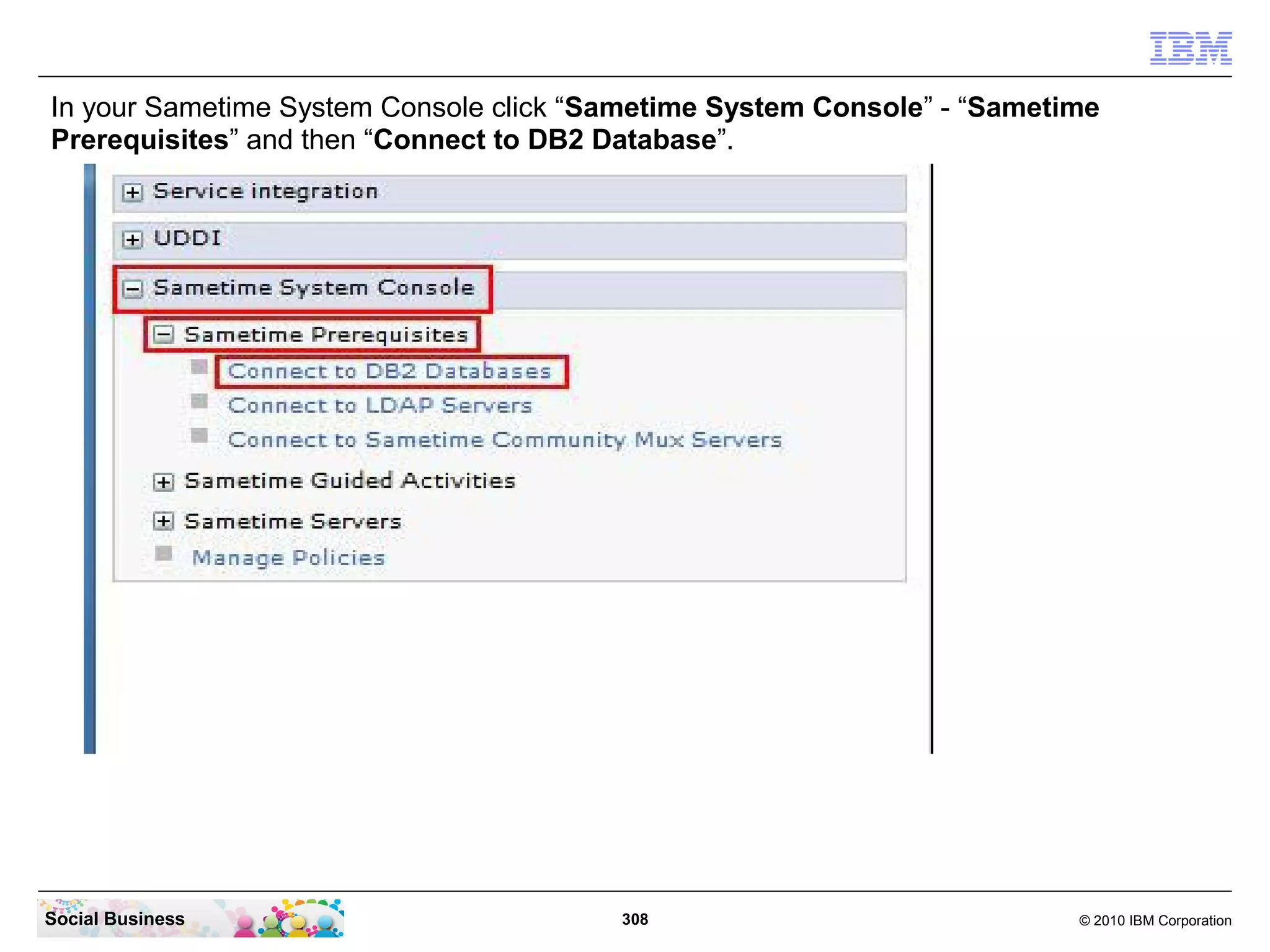 In your Sametime System Console click “Sametime System Console” - “Sametime
Prerequisites” and then “Connect to DB2 Database”.

Social Business

308

© 2010 IBM Corporation

 
