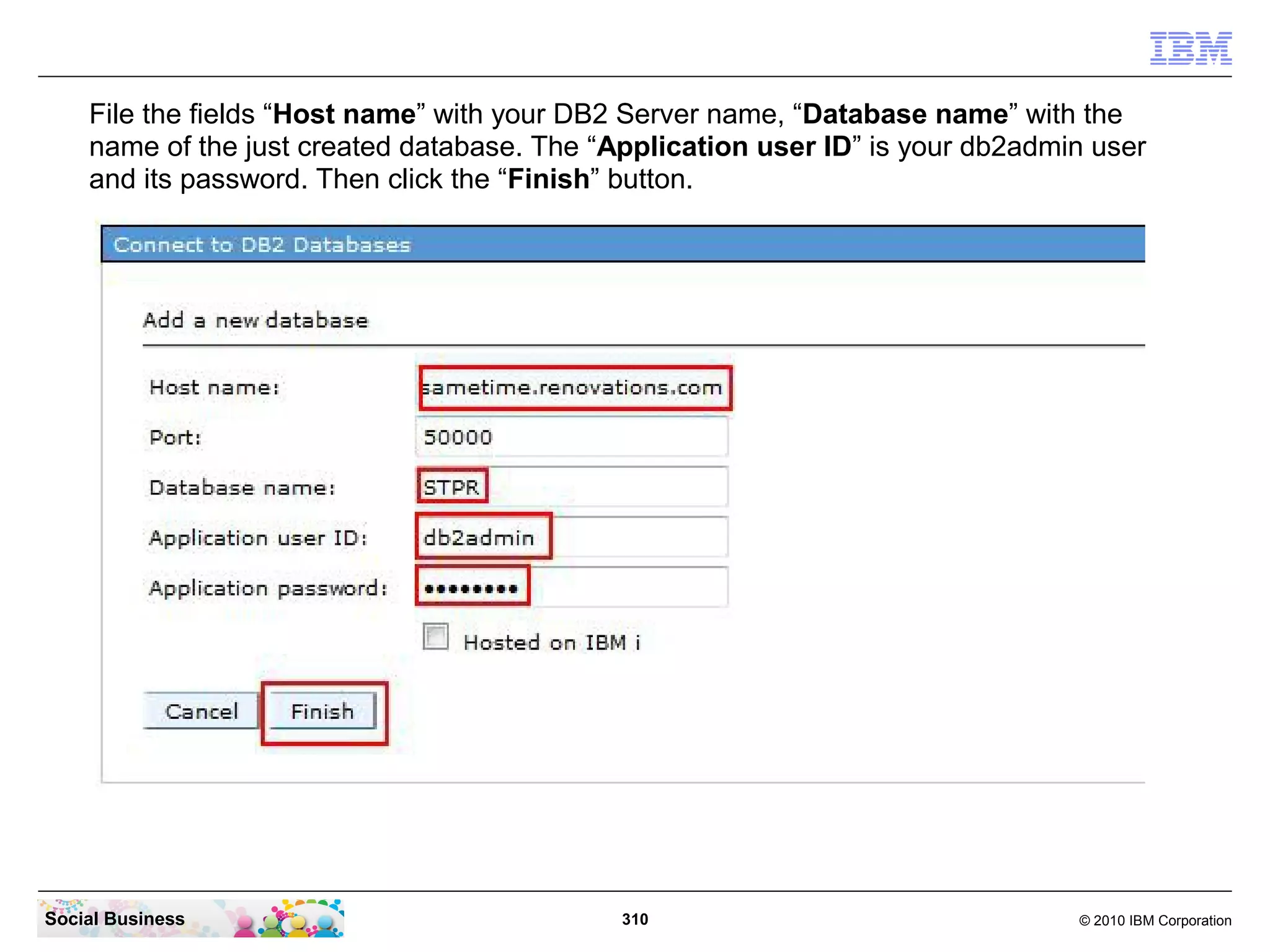 File the fields “Host name” with your DB2 Server name, “Database name” with the
name of the just created database. The “Application user ID” is your db2admin user
and its password. Then click the “Finish” button.

Social Business

310

© 2010 IBM Corporation

 