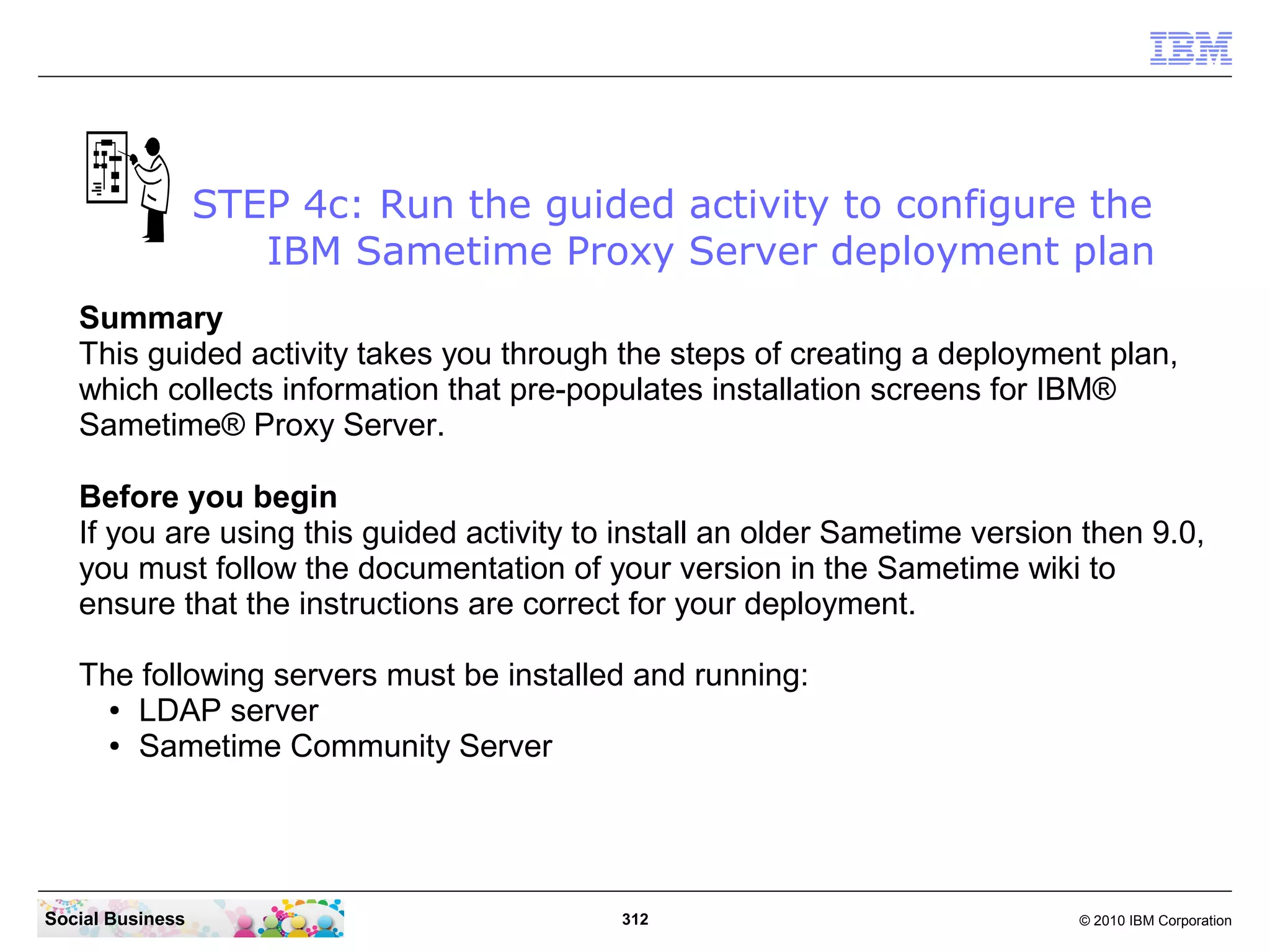 STEP 4c: Run the guided activity to configure the
IBM Sametime Proxy Server deployment plan
Summary
This guided activity takes you through the steps of creating a deployment plan,
which collects information that pre-populates installation screens for IBM®
Sametime® Proxy Server.
Before you begin
If you are using this guided activity to install an older Sametime version then 9.0,
you must follow the documentation of your version in the Sametime wiki to
ensure that the instructions are correct for your deployment.
The following servers must be installed and running:
● LDAP server
● Sametime Community Server

Social Business

312

© 2010 IBM Corporation

 